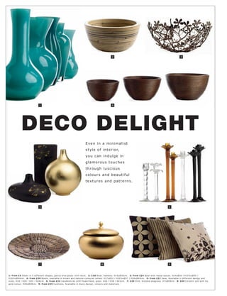 2                                                                3




                             1                                                                    4




            DECO DELIGHT
                                                                         E ve n in a minimali s t
                                                                         s t yle of inte r ior,
                                                                         yo u c an indulge in
                                                                         gla m o r o u s t o u c h e s
                                                                         t hr o u g h l u s c i o u s
                                                                         c o l o ur s an d b e aut i f ul
                                                                         t e x t ur e s an d p at t e r n s.




                             5                                                                                                                          6




                             7                                                          8                                                               9




1: fr om £5 Vas e s in 5 dif fer ent shape s, petr ol blue glas s. H14-16 c m. 2: £30 B owl, bamb oo. H15xØ30 c m. 3: fr om £24 B owl with met al leave s. H14xØ26 l H15½ xØ35 l
H16½ xØ 4 4 c m. 4: fr om £30 B owls, available in br own and natur al-c olour e d r at t an. H17xØ32 l H20½ xØ37 l H24xØ 4 4 c m. 5: fr om £22 Vas e. Available in dif fer ent de sign and
size s. H18 l H20 l H25 l H28c m. 6: fr om £24 C andle s tic k s with f lower head, glas s. H26 l H38 l H43c m. 7: £24 Dish, br aide d s eagr as s. H7xØ59c m. 8: £69 C er amic p ot with lid,
gold-c olour. H26xØ28c m. 9: fr om £35 Cushions. Available in many de sign, c olour s and mater ials.
 