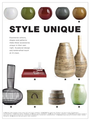 1




            STYLE UNIQUE
             E xp r e s s i ve c o l o ur s,
             s hap e s an d p at t e r n s
             make t h e s e a c c e s s o r ie s
             uni qu e in t h e ir own
             r ight . S c ulp t ur al d e s ign
             an d han d c r af t e d t o uc h
             at it 's b e s t .




                                                                  2                                                                 3                             4




               5                                                  6                                               7                                               8




1: £24 Vas e s, glas s. Available in gr e en, br own, gr ey, r e d or white. H15xØ16 c m. 2: fr om £43 Tr ay, leather-look. Available in r e d, blac k or br own. H3½ xW33xD33 l
H4½ xW41xD 4 4 c m. 3: £113 Vas e, bamboo. H80xØ52c m. 4: £99 Vas e, bamb oo. H10 0xØ 40 c m. 5: £89 Vas e, blac k bamb oo. H65xØ 43c m. 6: fr om £30 Stor age basket, available in
gr e en, blac k, gr ey or natur al-c olour e d r ush. H33xW24xD24 l H35xW30xD30 l H37xW37xD37 l H39xW42 xD 42c m. 7: fr om £14 Stor age b oxe s with lid, bamboo. H5xØ21 l H8xØ26 l
H9½ xØ31c m. 8: £89 Vas e with light gr e en pat ter n. Glas s. H35xØ30 c m.
 