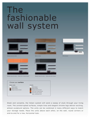 The
fashionable
wall system


Wengé-coloured veneer                                            Walnut veneer                                      White lacquer




Wengé-coloured veneer l High-lustre orange lacquer               Wengé-coloured veneer l High-lustre grey lacquer




     Choose your surface

     Base units                                      Fronts
     1    White lacquer                              1    White lacquer

     4    Walnut veneer                              4    Walnut veneer

     5    Wengé-coloured veneer                      5    Wengé-coloured veneer

                                                     10   High-lustre orange lacquer

                                                     11   High-lustre grey lacquer

                                                     17   Glass, sandblasted look




Sle e k and ve r s at ile, t h e Vo lani s ys t e m will s e nd a s we e p of s t yle t hr o ugh yo ur living
r o o m. T h e uni n t e r r up t e d s ur f a c e s, s im p l e l i n e s a n d e l e ga n t c hr o m e l e g s d e l i ve r e xc it in g,
almo s t s c ulp t ur al opt ions. T h e unit s c an b e c o mbine d in many dif f e r e nt ways to matc h
yo ur s t o r a g e n e e d s . P l a c e t h e unit s a b ove e a c h o t h e r, o n t h e wall, r o un d c o r n e r s o r
e n d-t o - e n d f o r a l ow, h o r izo n t a l l o o k .
 