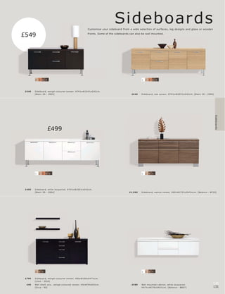 Sideboards
                                                         Customise your sideboard from a wide selection of surfaces, leg designs and glass or wooden

£549                                                     fronts. Some of the sideboards can also be wall mounted.




        2   3   4   5                                                                            1   2   3   4   5




 £549   Sideboar d, wengé-c olour e d vene er. H74½ xW15 4½ xD 42c m.
        [B asic 3D - 2983]                                                               £6 49   Sideb oar d, oak vene er. H74½ xW205½ xD 42c m. [B asic 3D - 298 4]




                                                                                                                                                                       Sideboards
                        £499




        1   2   3   4   5                                                                        1   2   4   5




 £499   Sideboar d, white lac quer e d. H74½ xW205½ xD 42c m.
        [B asic 3D - 298 4]                                                            £1,099    Sideb oar d, walnut vene er. H80xW175½ xD 45½c m. [B alanc e - B C20]




        2   4   5                                                                                1   2   4   5


 £799   Sideboar d, wengé-c olour e d vene er. H85xW169xD 47½c m.
        [L imo - 3024]
  £49   Wall shelf, pc s., wengé-c olour e d vene er. H5xW78xD22c m.                     £599    Wall mounte d c abinet, white lac quer e d.
                                                                                                                                                                   130
        [Oc c a - 80]                                                                            H47½ xW176xD 45½c m. [B alanc e - BB07]                           131
 