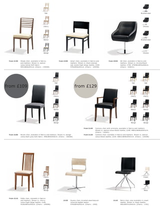 Oak                                                                                                                                          Brushed steel




                                              Cherry                                                                                                                                           Chrome




                                              Walnut                                                                                                                                        Brushed steel




                                              Wengé                                                                                                                                            Chrome




 fr om £139   Shade c hair, available in fabr ic s                   fr om £199     A mar i c hair, available in fabr ic s and                fr om £529      60 c hair, available in fabr ic s and
              and leather s. Shown in, walnut-                                      leather s. Shown in, blac k-s t aine d                                    leather s. Shown in, c hr ome l blac k
              c olour l white Sof t fabr ic .                                       oak veneer l light b eige leather, £249.                                  leather, £749. H78 l 80xW55xD60c m.
              H92 xW46xD51c m. [Chair s - 1340 46]                                  H78xW50xD51c m. [Chair s - 143036]                                        [Chair s - 630031]




                                                             Oak                                                                                                              Oak                Oak

from £109                                                                                 from £129

                                                            Cherry                                                                                                           Cherry            Cherry




                                                            Walnut                                                                                                           Walnut            Walnut




                                                            Wengé                                                                                                            Wengé             Wengé



                                                                                                         fr om £149         C antono c hair with ar mr e s t s, available in fabr ic s and leather s.
                                                                                                                            Shown in, walnut-c olour l blac k leather, £249. H86½ xW4 8xD55½c m.
                                                                                                                            [Chair s - 120201]
 fr om £109   Nic ole c hair, available in fabr ic s and leather s. Shown in, wengé-                     fr om £129         C antono c hair, available in fabr ic s and leather s. Shown in, walnut-
              c olour l dar k gr ey Sof t fabr ic . H96xW4 4xD55c m. [Chair s - 106266]                                     c olour l blac k leather, £229. H86½ xW4 8xD55½c m. [Chair s - 120206]




                                              Cherry                                                                                                                                           Cream




                                              Wengé                                                                                                                                             Black




 fr om £115   Sibby c hair, available in fabr ic s
              and leather s. Shown in, c her r y-                         £129      Sc ant y c hair, br ushe d s te el l natur al-                  £119      Retr o c hair, als o available in c r eam
              c olour l light beige leather, £149.                                  c olour e d basket weave.                                                 leather. Shown in, blac k leather.
              H100xW43xD55c m. [Chair s - 109096]                                   H78xW4 4xD52c m. [Chair s - 1450]                                         H82 xW42½ xD 42c m. [Chair s - 1192]
 
