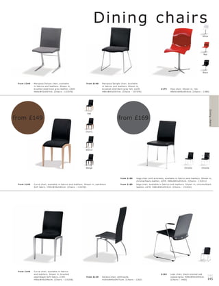 Dining chair s
                                                                                                                                                                                                White




                                                                                                                                                                                                 Red




                                                                                                                                                                                                Black




 fr om £249   Mar ipos a Deluxe c hair, available                   fr om £199       Mar ip os a Delight c hair, available
              in fabr ic s and leather s. Shown in,                                  in fabr ic s and leather s. Shown in,
              br ushe d s te el l c ool gr ey leather, £369.                         br ushe d s te el l dar k gr ey felt, £239.                    £179      Pipo c hair. Shown in, r e d.
              H8 4xW43xD57c m. [Chair s - 137076]                                    H8 4xW43xD57c m. [Chair s - 137576]                                      H86½ xW45xD5 4 c m. [Chair s - 1380]




                                                                                                                                                                                                        Dining chairs
                                                                     Oak

from £149                                                                                             from £169

                                                                    Cherry




                                                                    Walnut




                                                                    Wengé                                                                                                    Chrome            Chrome




                                                                                                         fr om £199       Ve ga c hair with ar mr e s t s, available in fabr ic s and leather s. Shown in,
                                                                                                                          c hr ome l blac k leather, £299. H88xW43xD5 4 c m. [Chair s - 131011]
 fr om £149   Cur ve c hair, available in fabr ic s and leather s. Shown in, oak l blac k                fr om £169       Ve ga c hair, available in fabr ic s and leather s. Shown in, c hr ome l blac k
              Sof t fabr ic . H90xW45xD 46 c m. [Chair s - 115256]                                                        leather, £278. H88xW43xD5 4 c m. [Chair s - 131016]




 fr om £149   Cur ve c hair, available in fabr ic s
              and leather s. Shown in, br ushe d                                                                                                    £149      L ean c hair, blac k-s t aine d oak
              s te e l l blac k Sof t fabr ic, £149.                fr om £129       Ser ena c hair, anthr ac ite.                                            vene er l gr ey. H8 4xW50xD 40 c m.
                                                                                                                                                                                                       144
              H90xW45xD 46c m. [Chair s - 115256]                                    H10 4xW45xD 47½c m. [Chair s - 1262]                                     [Chair s - 1460]                         145
 