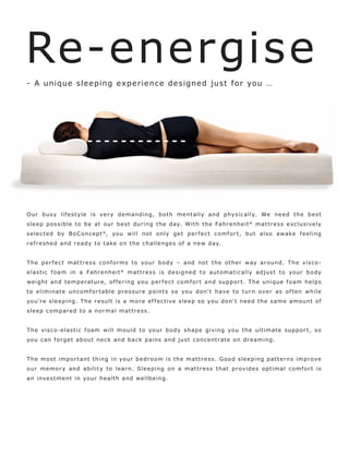 Re-energise
- A unique sleeping exper ience de signed just for you …




O ur bus y lif e s t yle is ve r y de manding, b ot h me nt ally and phys ic ally. We ne e d t h e b e s t
s l e e p p o s s ible to b e at our b e s t dur ing t h e day. Wit h t h e Fahr e nhe it ° mat t r e s s e xc lus ive ly
s e l e c t e d by B o C o n c e p t ® , yo u will not only ge t p e r f e c t c o mf or t, but als o awake f e e ling
r e f r e s he d and r e ady to t ake on t h e c halle nge s of a new day.


T h e p e r f e c t m a t t r e s s c o n f o r m s t o yo ur b o d y – a n d n o t t h e o t h e r way a r o un d. T h e v i s c o -
e las t ic f o am in a Fahr e nhe it ° mat t r e s s is de s igne d to automat ic ally adjus t to yo ur b o dy
we ight and te mp e r at ur e, of f e r ing yo u p e r f e c t c o mf or t and supp or t. T h e uni que f o am he lp s
to e liminate un c o mf or t able pr e s sur e p o int s s o yo u don' t have to t ur n ove r as of te n while
yo u'r e s l e e p i n g. T h e r e s ul t i s a m o r e e f f e c t i ve s l e e p s o yo u d o n' t n e e d t h e s am e a m o un t o f
s l e e p c o mp ar e d t o a n o r mal mat t r e s s.


T h e v i s c o - e l a s t i c f o a m w i ll m o ul d t o yo ur b o d y s hap e giving yo u t h e ult imate supp or t, s o
yo u c an f o r g e t a b o u t n e c k a n d b a c k p ains and jus t c o nc e nt r at e o n dr e amin g.


T h e m o s t imp o r t ant t hin g in yo ur b e dr o o m i s t h e mat t r e s s. G o o d s l e e ping pat t e r ns impr ove
o ur m e m o r y a n d a b i l i t y t o l e a r n. S l e e p i n g o n a m a t t r e s s t ha t p r ovi d e s o p t i m a l c o m f o r t i s
an inve s t me nt in yo ur healt h and we llb e ing.
 