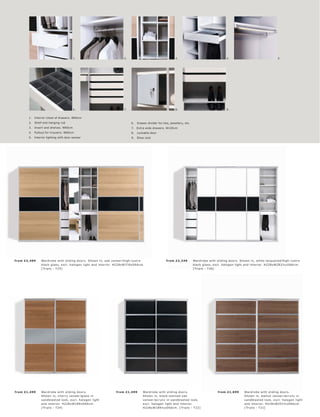 1.                              2.                                    3.                                     4.                                   5.




                                         6.                              7.                                    8.                                     9.


        1.   Interior chest of drawers. W60cm
        2.   Shelf and hanging rod                                            6.   Drawer divider for ties, jewellery, etc.
        3.   Insert and shelves. W60cm                                        7.   Extra wide drawers. W120cm
        4.   Pullout for trousers. W60cm                                      8.   Lockable door
        5.   Interior lighting with door sensor                               9.   Shoe rack




fr om £2 ,499     War dr obe with sliding door s. Shown in, oak vene er l high-lus tr e                  fr om £2 ,249        War dr ob e with sliding door s. Shown in, white lac quer e d l high-lus tr e
                  blac k glas s, exc l. halogen light and inter ior. H228xW376xD66 c m.                                       blac k glas s, exc l. halogen light and inter ior. H228xW282½ xD66c m.
                  [ Tr iplo - T 25]                                                                                           [ Tr iplo - T 26]




fr om £1,499      War dr obe with sliding door s.                   fr om £1,499       War dr ob e with sliding door s.                         fr om £1,699       War dr obe with sliding door s.
                  Shown in, c her r y vene er l glas s in                              Shown in, blac k-s t aine d oak                                             Shown in, walnut vene er l ac r ylic in
                  s andblas te d look, exc l. halogen light                            vene er l ac r ylic in s andblas te d look,                                 s andblas te d look, exc l. halogen light
                  and inter ior. H228xW189xD66 c m.                                    exc l. halogen light and inter ior.                                         and inter ior. H228xW251½ xD66c m.
                  [ Tr iplo - T 24]                                                    H228xW189½ xD66 c m. [ Tr iplo - T 22]                                      [ Tr iplo - T 21]
 
