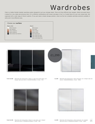 Wardr obes
Triplo is a highly flexible modular wardrobe system designed to suit your storage needs. There are three different door designs. Select one-panel doors
in glass for a very sleek and exclusive look. Or try different combinations with veneer and glass in the 3 or 5-panel doors for your own unique look. Get
organised with a wide range of interior options. If you just need a simple storage solution, check out the two complete wardrobe solutions available in
white and in two different sizes.




    Choose your surface

    Base units                                         Doors
    1   White melamine                                 1    White lacquer

    2   Oak melamine                                   2    Oak veneer

    3   Cherry melamine                                3    Cherry veneer

    4   Walnut melamine                                4    Walnut veneer

    6   Black-stained oak melamine                     6    Black-stained oak

                                                       13   Glass, high-lustre grey

                                                       15   Glass, high-lustre black

                                                       17   Glass, sand-blasted look




                                                                                                   £1,299




                                                                                                                                                                                       Wardrobes
   fr om £3,299    War dr obe with sliding door s. Shown in, high-lus tr e blac k glas s, exc l.     £1,299   War dr ob e with sliding door s, white lac quer e d, exc l. halogen light and
                   halogen light and inter ior. H228xW376xD66 c m. [ Tr iplo - T 31]                          inter ior. H228xW189xD66 c m. [ Tr iplo - 3500]




   fr om £2 ,199   War dr obe with sliding door s. Shown in, gr ey glas s, exc l. halogen            £1,499   War dr ob e with sliding door s, white lac quer e d, exc l. halogen
                                                                                                                                                                                     170
                   light and inter ior. H228xW251½ xD66 c m. [ Tr iplo - T 28]                                light and inter ior. H228xW251½ xD66c m. [ Tr iplo - 3600]             171
 