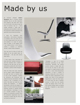 Made by us
As     furniture      designer         Anders
Nørgaard sees it, furniture design
primarily has to do with inspiration
and creativity. But after that, there
is a lot of work to be done to get the
item of furniture 'just so' – which
usually    demands       a    great    deal    of
endurance and the ability to deal with
the production-related challenges that
generally arise during the process.


'I    draw       my      inspiration        from
everywhere – and nowhere. Designing
is a passion, and it can never be a 9
to 5 job. Design stems from the mind,
and suddenly it is ready for putting
down on paper. It may happen while
I am making dinner in the kitchen,
visiting     a   museum        or     travelling
abroad,' relates Anders Nørgaard.


This was how he came up with the
design for his two latest items for
BoConcept ® – the Xpo and Cocoon
easy chairs.


'I have always been fascinated by
birds and their resilient structure. It              'Fibreglass   is    cast   in    a     mould
was this resilience that I wanted to                 developed     according    to    the   chair
transfer to the Xpo chair, an aim we                 dimensions.    Normally,       the   casting
achieved by casting the chair frame in               process involves a single shell, but
fibreglass,' explains Anders Nørgaard.               for the Xpo we chose to cast using
                                                     two shells in a single process to give
Once the ideas have been sketched                    the chair a more three-dimensional
out on paper, Anders Nørgaard and                    expression.    It   took   a    number    of
his staff can start to develop them                  attempts, along with a lot of work to
in 3D on their computers. Creating                   adapt the mould, adjustments to the
an    attractive   and       functional     chair    design and visits to the production
requires accuracy and balance. Simply                department to reach the final result.
moving a line a millimetre to one                    It is hard work but also a fantastic
side or the other can make the chair                 process in which you can actually
dumpy and shapeless – or elegant                     watch the design come to life. And
and perfect. Once the 3D design is in                the furniture always ends up looking
place, it is time to start the protracted            just like I imagined it,' says Anders
technical process of getting design                  Nørgaard.
and    production     technology       to     gel.
Is it actually possible to apply the
design to a production process? Does
the production department have the
machines it needs? Will the chair end
up being too expensive?
 
