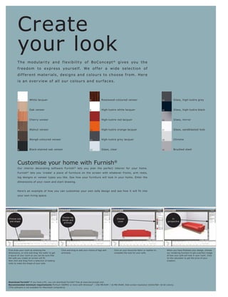 Create
         your look
         T h e m o dular it y an d f l e xib ilit y o f B o C o n c e p t ® give s yo u t h e
         f r e e d o m t o e x p r e s s yo ur s e l f. We o f f e r a w i d e s e l e c t i o n o f
         d i f f e r e nt m a t e r ia l s, d e s ig n s a n d c o l o ur s t o c h o o s e f r o m. H e r e
         i s a n ove r v i e w o f a ll o ur c o l o ur s a n d s ur f a c e s.




         1           White lacquer                                             7           Rosewood-coloured veneer                                13         Glass, high-lustre grey



         2           Oak veneer                                                8           High-lustre white lacquer                               15         Glass, high-lustre black



         3           Cherry veneer                                             9           High-lustre red lacquer                                 16         Glass, mirror



         4           Walnut veneer                                             10          High-lustre orange lacquer                              17         Glass, sandblasted look



         5           Wengé-coloured veneer                                     11          High-lustre grey lacquer                                18         Chrome



         6           Black-stained oak veneer                                  12          Glass, clear                                            19         Brushed steel




         Customise your home with Furnish®
         Our interior decorating software Furnish ® lets you plan the perfect interior for your home.
         Furnish ® lets you 'create' a piece of furniture on the screen with whatever fronts, arm rests,
         leg designs or veneer types you like. See how your furniture will look in your home. Enter the
         dimensions of your room and start drawing.


         Here’s an example of how you can customise your own sofa design and see how it will fit into
         your own living space.




                                                   Choose leg
Choose size                                                                                               Choose                                            In
                                                   design and
 and shape                                                                                                 cover                                        perspective
                                                    armrest




First draw your room by entering the               Click and drag to add your choice of legs and    Click on your favourite fabric or leather to
dimensions, or click and drag 'the walls' to get   armrests.                                        complete the look for your sofa.                    our rendering function to get a perfect image
a layout of your room so you can be sure that                                                                                                           of how your sofa will look in your room. Click
                                                                                                                                                        on the calculator to get the price of your
Now click and drag from a selection of seating                                                                                                          creation.
units to make the shape of your sofa.




Download Furnish® If you have a PC, you can download Furnish® free at www.boconcept.com
Recommended minimum requirements Pentium 566MHz or more with Windows® l 256 MB RAM l 16 MB VRAM, XGA screen resolution (1024x768—16 bit colors).
(This software is not available for Macintosh computers).
 