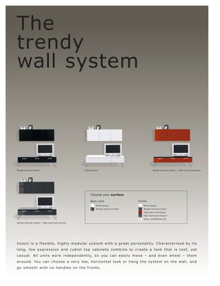 The
trendy
wall system




Wengé-coloured veneer                              White lacquer                                        Wengé-coloured veneer l High-lustre red lacquer




                                                        Choose your surface

                                                        Base units                        Fronts
                                                         1   White lacquer                1    White lacquer

                                                         5   Wengé-coloured veneer        5    Wengé-coloured veneer

                                                                                          9    High-lustre red lacquer

                                                                                          11   High-lustre grey lacquer

                                                                                          17   Glass, sandblasted look

Wengé-coloured veneer l High-lustre grey lacquer




Inzo ni is a f l e x ible, highly mo dular s ys t e m wit h a gr eat p e r s onalit y. C har ac te r i s e d by it s
l o n g, l ow e xp r e s s io n a n d c ub i s t t o p c ab i n e t s c o m b i n e t o c r e a t e a l o o k t ha t i s c o o l, ye t
c a s u a l. A ll unit s wo r k i n d e p e n d e nt ly, s o yo u c an e a s il y m ove – a n d eve n w h e e l – t h e m
a r o un d. Yo u c an c h o o s e a ve r y l ow, h o r izo n t a l l o o k o r h a n g t h e s ys t e m o n t h e wall, a n d
g o s m o ot h wit h n o han dl e s o n t h e f r o nt s.
 