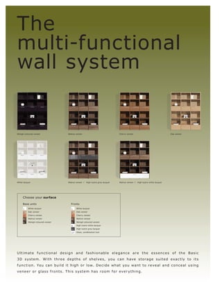 The
multi-functional
wall system


Wengé-coloured veneer                Walnut veneer                                Cherry veneer                                 Oak veneer




White lacquer                        Walnut veneer l   High-lustre grey lacquer   Walnut veneer l   High-lustre white lacquer




     Choose your surface

     Base units                        Fronts
      1   White lacquer                 1    White lacquer

      2   Oak veneer                    2    Oak veneer

      3   Cherry veneer                 3    Cherry veneer

      4   Walnut veneer                 4    Walnut veneer

      5   Wengé-coloured veneer         5    Wengé-coloured veneer

                                        8    High-lustre white lacquer

                                        11   High-lustre grey lacquer

                                        17   Glass, sandblasted look




Ult imate f unc t ional de s ign and f a s hionable e l e ganc e ar e t h e e s s e nc e s of t h e B a s ic
3 D s ys t e m. W i t h t hr e e d e p t h s o f s h e lve s, yo u c an h ave s t o r a g e s u i t e d e xa c t l y t o i t s
f unc t ion. Yo u c an build it high or low. D e c ide what yo u want to r eve al and c o nc eal us ing
ve n e e r o r g l a s s f r o n t s. T hi s s ys t e m h a s r o o m f o r eve r y t hin g.
 