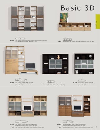 Basic 3D




                                                                                                                                                                                             Wall systems
                  272
                               40




                                                                                                                            272




                                                                                                                                         40
£3,149    Wall s ys tem with C D and DV D dr awer, walnut vene er l high-lus tr e
          gr ey. H208xW272 xD 40 c m. [B asic 3D - TQ]                                                   £999      Wall s ys tem, oak vene er. H67½ xW272 xD 40 c m. [B asic 3D - R R]




                  266½
                                                                                                                                                              164½
                                40
                                30

                                60




                                                                                                                                                                          41½
                                                                                      218
                                                                                                40




£2 ,199   Wall s ys tem with T V l Hi-F i unit, oak                                                                                           £1,749     Wall s ys te m, wengé-c olour e d
          vene er. H237xW266½ xD30 l 40 l 60 c m.                  £1,6 49     Wall s ys te m, wengé-c olour e d vene er.                                vene er. H174½ xW16 4½ xD 41½c m.
          [B asic 3D - SU]                                                     H170xW218xD 40 c m. [B asic 3D - RV ]                                     [B asic 3D - QT ]




                    323                                                                                                     269½
                                                                                                                                           60
                                      60




                                                                                                                                         41½
                                    41½




£2 ,249   Wall s ys tem with T V l Hi-F i unit, oak vene er.                                           £1,999      Wall s ys tem with T V l Hi-F i unit, c her r y vene er.
          H174½ xW323xD 41½ l 60 c m. [B asic 3D - SH]                                                             H174½ xW269½ xD 41½ l 60 c m. [B asic 3D - SB]                            44
   £49    Wall shelf, pc s., oak vene er. H5xW78xD22c m. [O c c a - 80]                                    £49     Wall shelf, p c s., c her r y vene er. H5xW78xD22c m. [O c c a - 80]      45
 