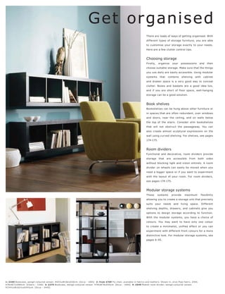 Get organised
                                                                                                                                        There are loads of ways of getting organised. With
                                                                                                                                        different types of storage furniture, you are able
                                                                                                                                        to customise your storage exactly to your needs.
                                                                                                                                        Here are a few clutter control tips.


                                                                                                                                        Choosing storage
                                                                                                                                        Firstly,    organise      your    possessions         and   then
                                                                                                                                        choose suitable storage. Make sure that the things
                                                                                                                                        you use daily are easily accessible. Using modular
                                                                                                                                        systems      that    combine        shelving    with     cabinet
                                                                                                1.                                      and drawer space is a very good way to conceal
                                                                                                                                        clutter. Boxes and baskets are a good idea too,
                                                                                                                                        and if you are short of floor space, wall-hanging
                                                                                                                                        storage can be a good solution.


                                                                                                     2.
                                                                                                                                        Book shelves
                                                                                                                                        Bookshelves can be hung above other furniture or
                                                                                                                                        in spaces that are often redundant, over windows
                                                                                                                                        and doors, near the ceiling, and on walls below
                                                                                                                                        the top of the stairs. Consider slim bookshelves
                                                                                                                                        that will not obstruct the passageway. You can
                                                                                                                                        also create almost sculptural expressions on the
                                                                                                                                        wall using curved shelving. For shelves, see pages
                                                                                                                                        174-175.


                                                                                                                                        Room dividers
                                                                                                                                        Functional and decorative, room dividers provide
                                                                                                                                        storage     that    are    accessible      from   both      sides
                                                                                                                                        without blocking light and vision entirely. A room
                                                                                                                                        divider on wheels can easily be moved when you
                                                                                                                                        need a bigger space or if you want to experiment
                                                                                                                                        with the layout of your room. For room dividers,
                                                                                                                                        see pages 174-175.


                                                                                                                                        Modular storage systems
                                                                                                                                        These      systems        provide     maximum          flexibility
                                                                                                                                        allowing you to create a storage unit that precisely
                                                                                                      4.                                suits    your    needs     and    living   space.      Different
                                                                                                                                        shelving depths, drawers, and cabinets give you
                                                                                                                                        options to design storage according to function.
                                                                                                                                        With the modular systems, you have a choice of
                                                                                                                                        colours. You may want to have only one colour
                                                      3.
                                                                                                                                        to create a minimalist, unified effect or you can
                                                                                                                                        experiment with different front colours for a more
                                                                                                                                        distinctive look. For modular storage systems, see
                                                                                                                                        pages 6-45.




1: £349 B ookc as e, wengé-c olour e d vene er. H43½ xW182 xD30 c m. [O c c a - 1005] 2: fr om £749 F ly c hair, available in fabr ic s and leather s. Shown in, olive Pipe fabr ic, £9 45.
H78xW71xD8 4 c m. [Chair s - 7200] 3: £275 B ookc ase, wengé-c olour e d vene er. H78xW78xD30c m. [O c c a - 10 0 4] 4: £549 Mobile r oom divider, wengé-c olour e d vene er.
H174½ xW162½ xD34½c m. [Oc c a - 34 40]
 
