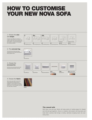 HOW TO CUSTOMISE
YOUR NEW NOVA SOFA


1. Choose the size
and shape
Combine the different modules to

taste exactly. For extra seating space
                                                                                                            Resting        Chaise lounge
and comfort, consider the lounging
and resting modules.                      10               25              30              90              40l 45          70l 75
                                          H87xW80xD104cm   H87xW160xD104cm H87xW200xD104cm H87xW104xD104cm H87xW104xD156cm H87xW131xD104cm




2. The armrestl leg
The armrest and leg have been

Nova seating units.




                                          5
                                          H61xW23cm




3. Choose the
accessories
Add that extra personal touch with
accessories that match the sofa.



                                          1                2               9                5031            7300           100 (+Occa 200)
                                          H62xW62cm        H48xW48cm       H40xW104xD83cm   W83xD40cm       H26xØ70cm      H39xW60xD104cm

                                                                                            2   3   4   5                  1   2   3   4   5




4. Choose the fabric
Now cover your sofa in one of the
many beautiful fabrics that are
available in many different colours.
Leather is not an option for the Nova
sofa as this is not a suitable covering
for loose back cushions.
                                          Fabric




                                                                             The casual sofa
                                                                             With Nova, you and your family will enjoy plenty of resting space for relaxed
                                                                             and informal get-togethers. Nova is a modular sofa system with big seats and
                                                                             loose back cushions that brings a trendy, laid-back lounging style into your
                                                                             living room.
 
