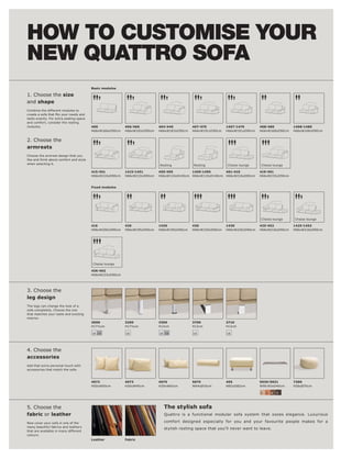 HOW TO CUSTOMISE YOUR
NEW QUATTRO SOFA
                                         Basic modules

1. Choose the size
and shape
Combine the different modules to

taste exactly. For extra seating space
and comfort, consider the resting
modules.                                 400              406l 460         404l 440         407l 470         1407l 1470       408l 480         1408l 1480
                                         H66xW166xD90cm   H66xW183xD90cm   H66xW183xD90cm   H66xW191xD90cm   H66xW191xD90cm   H66xW168xD90cm   H66xW168xD90cm


2. Choose the
armrests
Choose the armrest design that you
like and think about comfort and style
when selecting it.                                                         Resting          Resting          Chaise lounge    Chaise lounge

                                         415l 451         1415l 1451       459l 495        1459l 1495      401l 410           419l 491
                                         H66xW210xD90cm   H66xW210xD90cm   H66xW110xD140cm H66xW110xD140cm H66xW216xD90cm     H66xW233xD90cm


                                         Fixed modules




                                                                                                                              Chaise lounge    Chaise lounge

                                         416              420              1420             430              1430             425l 452         1425l 1452
                                         H66xW200xD90cm   H66xW195xD90cm   H66xW195xD90cm   H66xW220xD90cm   H66xW220xD90cm   H66xW216xD90cm   H66xW216xD90cm




                                         Chaise lounge

                                         426l 462
                                         H66xW233xD90cm




3. Choose the
leg design
The legs can change the look of a
sofa completely. Choose the one
that matches your taste and existing
interior.
                                         3000             3200             3300             3700             3710
                                         H17½cm           H17½cm           H12cm            H12cm            H12cm

                                         18 19            18               18 19            18               18




4. Choose the
accessories
Add that extra personal touch with
accessories that match the sofa.



                                         4072             4073             4075             5075             405              5030l 5031       7300
                                         H50xW50cm        H30xW45cm        H29xW65cm        W64xØ16cm        W82xD82cm        W90l 83xD40cm    H26xØ70cm

                                                                                                                              2   3   4   5



5. Choose the                                                                The stylish sofa
fabric or leather                                                            Quattro is a functional modular sofa system that oozes elegance. Luxurious

Now cover your sofa in one of the                                            comfort designed especially for you and your favourite people makes for a
many beautiful fabrics and leathers
                                                                             stylish resting space that you'll never want to leave.
that are available in many different
colours.
                                         Leather          Fabric
 