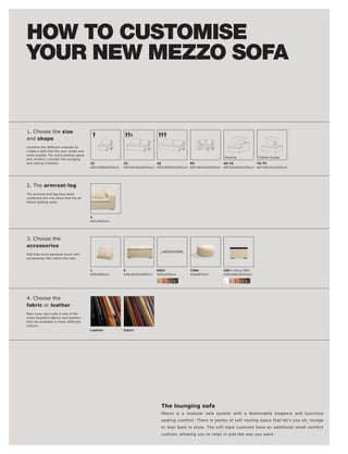 HOW TO CUSTOMISE
YOUR NEW MEZZO SOFA


1. Choose the size
and shape
Combine the different modules to

taste exactly. For extra seating space
                                                                                                              Resting             Chaise lounge
and comfort, consider the lounging
and resting modules.                     10               25              30              90              40l 45          70l 75
                                         H87xW80xD104cm   H87xW160xD104cm H87xW200xD104cm H87xW104xD104cm H87xW104xD156cm H87xW131xD104cm




2. The armrestl leg
The armrest and leg have been

Mezzo seating units.




                                         5
                                         H61xW23cm




3. Choose the
accessories
Add that extra personal touch with
accessories that match the sofa.



                                         1                9                5031              7300             100 (+Occa 200)
                                         H55xW60cm        H40xW104xD83cm   W83xD40cm         H26xØ70cm        H39xW60xD104cm

                                                                           2   3   4   5                      1   2   3   4   5




4. Choose the
fabric or leather
Now cover your sofa in one of the
many beautiful fabrics and leathers
that are available in many different
colours.
                                         Leather          Fabric




                                                                               The lounging sofa
                                                                               Mezzo is a modular sofa system with a fashionable elegance and luxurious
                                                                               seating comfort. There is plenty of soft resting space that let's you sit, lounge
                                                                               or lean back in style. The soft back cushions have an additional small comfort
                                                                               cushion, allowing you to relax in just the way you want.
 