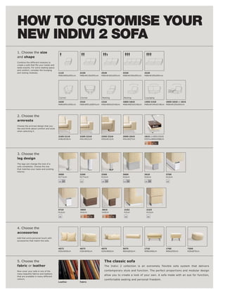 HOW TO CUSTOMISE YOUR
NEW INDIVI 2 SOFA
1. Choose the size
and shape
Combine the different modules to

taste exactly. For extra seating space
and comfort, consider the lounging
and resting modules.                     1110            2220             2520             3330             3220
                                         H68xW65xD91cm   H68xW130xD91cm   H68xW162xD91cm   H68xW195xD91cm   H68xW195xD91cm




                                         Corner          Corner           Resting           Resting         Lounging

                                         1620            1510             1310             1805l 1810       1405l 1410      1905l 1910 + 1915
                                         H68xW91xD91cm   H68xW91xD84½cm   H68xW65xD146cm   H68xW83xD146cm   H68xW149xD138cm H68xW125xD91cm




2. Choose the
armrests
Choose the armrest design that you
like and think about comfort and style
when selecting it.

                                         2105l 2110      2205l 2210       2305l 2310       2905l 2910       1915 (+1905l 1910)
                                         H48xW18cm       H41xW21cm        H54xW12cm        H41xW27cm        H33½xW60xD88cm

                                                                                                            2    3   4   5




3. Choose the
leg design
The legs can change the look of a
sofa completely. Choose the one
that matches your taste and existing
interior.
                                         3000            3200             3300             3600             3610                 3700
                                         H17½cm          H17½cm           H12cm            H10cm            H10cm                H12cm

                                         18 19           18               18 19            18 19            18 19                18




                                         3710            3800             3810              2152                2153
                                         H12cm           H10cm            H10cm             H3cm                H13cm

                                         18              2    3   4   5   2    3   4   5    18                  18




4. Choose the
accessories
Add that extra personal touch with
accessories that match the sofa.



                                         4072            4073             4075             5075             1710                 1760           7300
                                         H50xW50cm       H30xW45cm        H29xW65cm        W64xØ16cm        W96xD66cm            W66xD55cm      H26xØ70cm




5. Choose the                                                                 The classic sofa
fabric or leather                                                             The Indivi 2 collection is an extremely flexible sofa system that delivers

Now cover your sofa in one of the                                             contemporary style and function. The perfect proportions and modular design
many beautiful fabrics and leathers
                                                                              allow you to create a look of your own. A sofa made with an eye for function,
that are available in many different
colours.                                                                      comfortable seating and personal freedom.
                                         Leather         Fabric
 