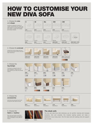 HOW TO CUSTOMISE YOUR
NEW DIVA SOFA
1. Choose the size
and shape
Combine the different modules to




                                   1110            2220             2520             3330             3220
                                   H51xW65xD91cm   H51xW130xD91cm   H51xW162xD91cm   H51xW195xD91cm   H51xW195xD91cm




                                   Corner          Corner

                                   1620            1510             1310             1805l 1810       1405l 1410      1905l 1910 + 1915
                                   H51xW91xD91cm   H51xW91xD84½cm   H51xW65xD146cm   H51xW83xD146cm   H51xW149xD138cm H51xW125xD91cm




2. Choose the armrest




                                   2105l 2110      2205l 2210       2305l 2310       2905l 2910       1915 (+1905l 1910)
                                   H48xW18cm       H41xW21cm        H54xW12cm        H41xW27cm        H33½xW60xD88cm

                                                                                                      2    3   4   5




3. Choose the
leg design



interior.
                                   3000            3200             3300             3600             3610                 3700
                                   H17½cm          H17½cm           H12cm            H10cm            H10cm                H12cm

                                   18 19           18               18 19            18 19            18 19                18




                                   3710            3800             3810             2152             2153
                                   H12cm           H10cm            H10cm            H3cm             H13cm

                                   18              2    3   4   5   2   3   4   5    18               18




4. Choose the
accessories

accessories that match the sofa.



                                   4072            4073             4075             1710             1760                 7300
                                   H50xW50cm       H30xW45cm        H29xW65cm        W96xD66cm        W66xD55cm            H26xØ70cm




5. Choose the                                                           The sleek sofa
fabric or leather



colours.
                                   Leather         Fabric
 