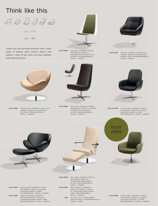 Think like this




Create your own personal armchair from a wide
                                                              fr om £999   Xp o c hair, available in fabr ic s
range of seating units, colours, fabrics and                               and leather s. Shown in,                    fr om £579    60 c hair, available in fabr ic s and
leathers. Some of the chairs are also available                            br ushe d s te el l olive Sof t fabr ic,                  leather s. Shown in, c hr ome l blac k
                                                                           £1,099. H111½ xW63xD83c m.                                leather, £799. H78 l 80xW55xD60c m.
with different plinths.                                                    [Chair s - 740 051]                                       [Chair s - 6300 41]




                                                              fr om £899   Aer o c hair, available in fabr ic s
   fr om £669   Sc helly c hair, available in fabr ic s and                and leather s. Shown in, br ushe d         fr om £1,049   C oc oon c hair, available in fabr ic s
                leather s. Shown in, c hr ome l beige                      s te e l l dar k br own leather,                          and leather s. Shown in, br ushe d
                Sof t fabr ic . H87xW83xD93c m.                            £1,199. H102½ xW55xD81c m.                                s te e l l blac k leather, £1,399.
                [Chair s - 610030]                                         [Chair s - 670 072]                                       H87xW82 xD6 4 c m. [Chair s - 760062]




                                                                                                                         from
                                                                                                                         £999




                                                              fr om £879   Aer o c hair, available in fabr ic s
                                                                           and leather s. Shown in,
                                                                           c hr ome l light b eige leather,
                                                                           £1,189. H102½ xW55xD81c m.
                                                                           [Chair s - 670 070]
   fr om £679   Sc helly c hair, available in fabr ic s       fr om £299   Aer o f oot s tool, available in
                and leather s. Shown in, br ushe d                         fabr ic s and leather s. Shown
                s te e l l blac k leather, £1,099.                         in, c hr ome l light b eige leather,
                H87xW83xD93c m. [Chair s - 610 0 40]                       £439. H40½ xW4 8xD 49c m.
   fr om £399   Sc helly f oot s tool, available in                        [Chair s - 675031]                          fr om £999    C oc oon c hair, available in fabr ic s
                fabr ic s and leather s. Shown in,                  £99    Aer o ar m r e s t, c hr ome l wengé-                     and leather s. Shown in, br ushe d
                br ushe d s te el l blac k leather, £4 89.                 c olour e d vene er. H52½ xW5xD34½c m.                    s te e l l olive Sof t fabr ic, £1,0 49.
                H35½ xW65xD51c m. [Chair s - 6150 41]                      [Chair s - 6710]                                          H87xW82 xD6 4 c m. [Chair s - 760060]
 