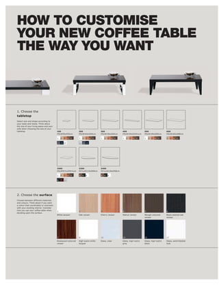HOW TO CUSTOMISE
YOUR NEW COFFEE TABLE
THE WAY YOU WANT



1. Choose the
tabletop




                                         100                  200                 300                  400                  500                  600
                                         H5xW55xD55cm         H5xW102xD60cm       H5xW156xD60cm        H5xW150xD34½cm       H5xW140xD80cm        H5xW160xD80cm

                                         1   2   3    4   5   1   2   3   4   5   1    2   3   4   5   1    2   3   4   5   1    2   3   4   5   2    3   4   5

                                         13 15 17             12 13 15




                                         1000                 2300                2400
                                         H5xW91½xD91½cm       H2½xW115xD69cm      H2½xW126xD58cm

                                         1   2   3    4   5   4   6   8           4    6   8

                                         6   7   12




2. Choose the surface
Choose between different materials

a colour that coordinates or contrasts


                                         1                    2                   3                    4                    5                    6
                                         White lacquer                                                 Walnut veneer                             Black-stained oak
                                                                                                                            veneer               veneer




                                         7                    8                   12                   13                   15                   17
                                         Rosewood-coloured
                                         veneer               lacquer                                                       black                look
 