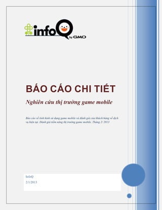 InfoQ
2/1/2013
BÁO CÁO CHI TIẾT
Nghiên cứu thị trường game mobile
Báo cáo về tình hình sử dụng game mobile và đánh giá của khách hàng về dịch
vụ hiện tại. Đánh giá tiềm năng thị trường game mobile. Tháng 2/ 2013
 