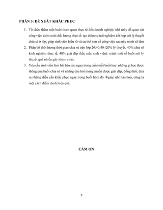 9
PHẦN 3: ĐỀ XUẤT KHẮC PHỤC
1. Tổ chức thêm một buổi tham quan thực tế đến doanh nghiệp/ nhà máy để quan sát
công việc kiểm soát chất lượng thực tế: tạo thêm sự trãi nghiệm kết hợp với lý thuyết
chia sẻ ở lớp, giúp sinh viên hiểu rõ và cụ thể hơn về công việc sau này mình sẽ làm
2. Phân bổ thời lượng thời gian chia sẻ trên lớp 20:40:40 (20% lý thuyết, 40% chia sẽ
kinh nghiệm thực tế, 40% giải đáp thắc mắc sinh viên): tránh một số buổi nói lý
thuyết quá nhiều gây nhàm chán.
3. Yêu cầu sinh viên làm bài báo cáo ngay trong cuối mỗi buổi học: những gì học được
thông qua buổi chia sẻ và những câu hỏi mong muốn được giải đáp, đồng thời, đưa
ra những điều cần khắc phục ngay trong buổi hôm đó giúp nhớ lâu hơn, cũng là
một cách điểm danh hiệu quả.
CẢM ƠN
 
