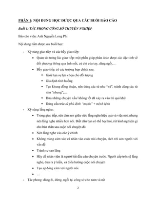 2
PHẦN 1: NỘI DUNG HỌC ĐƯỢC QUA CÁC BUỔI BÁO CÁO
Buổi 1: TÁC PHONG CÔNG SỞ CHUYÊN NGHIỆP
Báo cáo viên: Anh Nguyễn Long Phi
Nội dung nắm được sau buổi học:
- Kỹ năng giao tiếp và các bẫy giao tiếp:
 Quan sát trong lúc giao tiếp: một phần giúp phán đoán được các đặc tính về
đối phương thông qua ánh mắt, cử chỉ của tay, dáng ngồi,…
 Bẫy giao tiếp, có các trường hợp chính sau:
 Giới hạn sự lựa chọn cho đối tượng
 Giả định tình huống
 Tạo khung đồng thuận, nên dùng các từ như “và”, tránh dùng các từ
như “nhưng”,…
 Đưa những chuyện xấu/ không tốt đã xảy ra vào thì quá khứ
 Dùng cấu trúc từ phủ định “mạnh” + mệnh lệnh
- Kỹ năng lắng nghe:
 Trong giao tiếp, nên đan xen giữa việc lắng nghe hiệu quả và việc nói, nhưng
nên lắng nghe nhiều hơn nói. Biết đâu bạn có thể học hỏi, rút kinh nghiệm gì
cho bản thân sau cuộc nói chuyện đó
 Nên lắng nghe vào các ý chính
 Không mang cảm xúc cá nhân vào cuộc nói chuyện, tách rời con người với
vấn đề
 Tránh sự sao lãng
 Hãy để nhân viên là người bắt đầu câu chuyện trước. Người cấp trên sẽ lắng
nghe, đưa ra ý kiến, và điều hướng cuộc nói chuyện
 Tạo sự đồng cảm với người nói
 …
- Tác phong: dáng đi, đứng, ngồi tại công sở cho nam và nữ
 