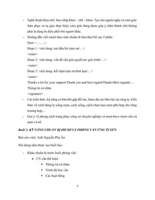 3
- Nghệ thuật khen chê: theo nhịp khen – chê – khen. Tạo cho người nghe có cảm giác
thán phục và tự giác thực hiện, cảm giác đang được góp ý chân thành chứ không
phải là đang bị điều phối bởi người khác.
- Hướng dẫn viết email theo một chuẩn đi làm theo bố cục 5 phần:
Dear <……..>
Đoạn 1: <nội dung: mở đầu/lời cảm ơn/…>
<enter>
Đoạn 2: <nội dung: vấn đề cần giải quyết/các giải trình/…>
<enter>
Đoạn 3: <nội dung: kết luận/cảm ơn/thời hạn/…>
<enter>
Thanks a lot for your support/Thank you and best regard/Thanks/Best regards/…
Thông tin cá nhân
<signature>
- Các kiến thức, kỹ năng cơ bản khi gặp đối tác, tham dự các bữa tiệc tại công ty: kiến
thức về cách dùng ly uống rượu, cách uống, cách chọn loại rượu phù hợp cho từng
trường hợp,…
- Gợi ý về phong cách trang phục công sở chuyên nghiệp và must-have items cho cả
nam và nữ
Buổi 2: KỸ NĂNG CHUẨN BỊ HỒ SƠ VÀ PHỎNG VẤN ỨNG TUYỂN
Báo cáo viên: Anh Nguyễn Phú Ân
Nội dung nắm được sau buổi học:
- Khâu chuẩn bị trước buổi phỏng vấn:
 CV cần thể hiện:
 Thông tin cá nhân
 Trình độ học vấn
 Các hoạt động
 