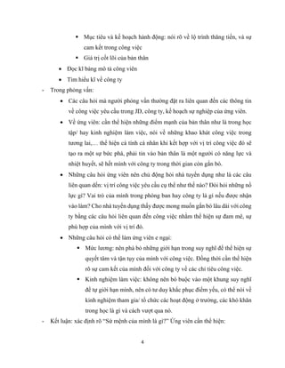4
 Mục tiêu và kế hoạch hành động: nói rõ về lộ trình thăng tiến, và sự
cam kết trong công việc
 Giá trị cốt lõi của bản thân
 Đọc kĩ bảng mô tả công viên
 Tìm hiểu kĩ về công ty
- Trong phỏng vấn:
 Các câu hỏi mà người phỏng vấn thường đặt ra liên quan đến các thông tin
về công việc yêu cầu trong JD, công ty, kế hoạch sự nghiệp của ứng viên.
 Về ứng viên: cần thể hiện những điểm mạnh của bản thân như là trong học
tập/ hay kinh nghiệm làm việc, nói về những khao khát công việc trong
tương lai,… thể hiện cá tính cá nhân khi kết hợp với vị trí công việc đó sẽ
tạo ra một sự bức phá, phải tin vào bản thân là một người có năng lực và
nhiệt huyết, sẽ hết mình với công ty trong thời gian còn gắn bó.
 Những câu hỏi ứng viên nên chủ động hỏi nhà tuyển dụng như là các câu
liên quan dến: vị trí công việc yêu cầu cụ thể như thế nào? Đòi hỏi những nổ
lực gì? Vai trò của mình trong phòng ban hay công ty là gì nếu được nhận
vào làm? Cho nhà tuyển dụng thấy được mong muốn gắn bó lâu dài với công
ty bằng các câu hỏi liên quan đến công việc nhằm thể hiện sự đam mê, sự
phù hợp của mình với vị trí đó.
 Những câu hỏi có thể làm ứng viên e ngại:
 Mức lương: nên phá bỏ những giới hạn trong suy nghĩ để thể hiện sự
quyết tâm và tận tụy của mình với công việc. Đồng thời cần thể hiện
rõ sự cam kết của mình đối với công ty về các chỉ tiêu công việc.
 Kinh nghiệm làm việc: không nên bó buộc vào một khung suy nghĩ
để tự giới hạn mình, nên có tư duy khắc phục điểm yếu, có thể nói về
kinh nghiệm tham gia/ tổ chức các hoạt động ở trường, các khó khăn
trong học là gì và cách vượt qua nó.
- Kết luận: xác định rõ “Sứ mệnh của mình là gì?” Ứng viên cần thể hiện:
 
