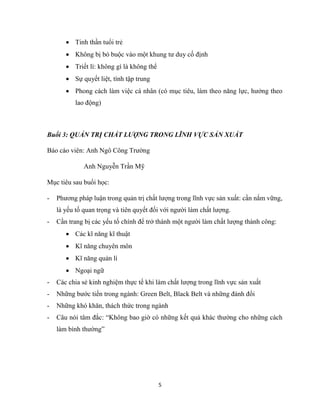 5
 Tinh thần tuổi trẻ
 Không bị bó buộc vào một khung tư duy cố định
 Triết lí: không gì là không thể
 Sự quyết liệt, tính tập trung
 Phong cách làm việc cá nhân (có mục tiêu, làm theo năng lực, hưởng theo
lao động)
Buổi 3: QUẢN TRỊ CHẤT LƯỢNG TRONG LĨNH VỰC SẢN XUẤT
Báo cáo viên: Anh Ngô Công Trường
Anh Nguyễn Trần Mỹ
Mục tiêu sau buổi học:
- Phương pháp luận trong quản trị chất lượng trong lĩnh vực sản xuất: cần nắm vững,
là yếu tố quan trọng và tiên quyết đối với người làm chất lượng.
- Cần trang bị các yếu tố chính để trở thành một người làm chất lượng thành công:
 Các kĩ năng kĩ thuật
 Kĩ năng chuyên môn
 Kĩ năng quản lí
 Ngoại ngữ
- Các chia sẻ kinh nghiệm thực tế khi làm chất lượng trong lĩnh vực sản xuất
- Những bước tiến trong ngành: Green Belt, Black Belt và những đánh đổi
- Những khó khăn, thách thức trong ngành
- Câu nói tâm đắc: “Không bao giờ có những kết quả khác thường cho những cách
làm bình thường”
 