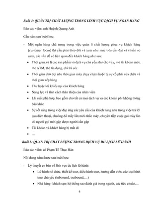 6
Buổi 4: QUẢN TRỊ CHẤT LƯỢNG TRONG LĨNH VỰC DỊCH VỤ NGÂN HÀNG
Báo cáo viên: anh Huỳnh Quang Anh
Cần nắm sau buổi học:
- Một ngân hàng chú trọng trong việc quản lí chất lượng phục vụ khách hàng
(customer focus) thì cần phải theo dõi và xem như mục tiêu cần đạt và chuẩn so
sánh, các vấn đề có liên quan đến khách hàng như sau:
 Thời gian xử lí các sản phẩm và dịch vụ chủ yếu như cho vay, mở tài khoản mới,
thẻ ATM, thẻ tín dụng, chi trả séc
 Thời gian chờ đợi như thời gian máy chạy chậm hoặc bị sự cố phải sửa chữa và
thời gian xếp hàng
 Thư hoặc lời khiếu nại của khách hàng
 Năng lực và tính cách thân thiện của nhân viên
 Lãi suất phù hợp, bao gồm cho tất cả mọi dịch vụ và các khoản phí không thông
báo khác
 Sự sốt sắng trong việc đáp ứng các yêu cầu của khách hàng như trong việc trả lời
qua điện thoại, chuông đổ mấy lần mới nhấc máy, chuyển tiếp cuộc gọi mấy lần
thì người gọi mới gặp được người cần gặp
 Tài khoản và khách hàng bị mất đi
 …
Buổi 5: QUẢN TRỊ CHẤT LƯỢNG TRONG DỊCH VỤ DU LỊCH LỮ HÀNH
Báo cáo viên: cô Phạm Tô Thục Hân
Nội dung nắm được sau buổi học:
- Lý thuyết cơ bản về lĩnh vực du lịch lữ hành:
 Lữ hành: tổ chức, thiết kế tour, điều hành tour, hướng dẫn viên, các loại hình
tour chủ yếu (inboound, outbound,…)
 Nhà hàng- khách sạn: hệ thống sao đánh giá trong ngành, các tiêu chuẩn,…
 