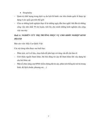 7
 Hospitality
- Quản trị chất lượng trong dịch vụ du lịch lữ hành: các tiêu chuẩn quốc tế được áp
dụng ở các quốc gia trên thế giới
- Chia sẻ những kinh nghiệm thực tế từ những ngày đầu làm nghề: bắt đầu từ những
công việc nhỏ nhất  rèn luyện, tích lũy cho mình những kinh nghiệm cho công
việc sau này
Buổi 6: NGHIÊN CỨU THỊ TRƯỜNG PHỤC VỤ CHO KHỞI NGHIỆP KINH
DOANH
Báo cáo viên: thầy Cao Quốc Việt
Các nội dung nắm được sau buổi học:
- Phân tích, xử lí số liệu, chọn biểu đồ phù hợp với từng vấn đề cần làm rõ
- Giới thiệu nguồn tham khảo, bài báo đáng tin cậy để tham khảo khi xây dựng bộ
câu hỏi khảo sát
- Một số chức năng của SPSS: kiểm chứng độ tin cậy, phân tích thống kê mô tả (trung
bình, độ lệch chuẩn, phương sai,…)
 