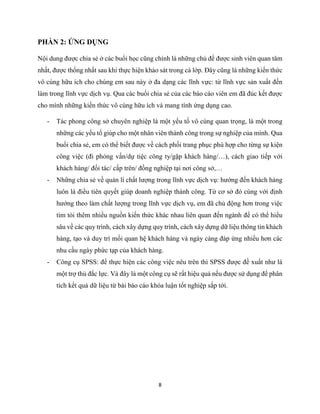 8
PHẦN 2: ỨNG DỤNG
Nội dung được chia sẻ ở các buổi học cũng chính là những chủ đề được sinh viên quan tâm
nhất, được thống nhất sau khi thực hiện khảo sát trong cả lớp. Đây cũng là những kiến thức
vô cùng hữu ích cho chúng em sau này ở đa dạng các lĩnh vực: từ lĩnh vực sản xuất đến
làm trong lĩnh vực dịch vụ. Qua các buổi chia sẻ của các báo cáo viên em đã đúc kết được
cho mình những kiến thức vô cùng hữu ích và mang tính ứng dụng cao.
- Tác phong công sở chuyên nghiệp là một yếu tố vô cùng quan trọng, là một trong
những các yếu tố giúp cho một nhân viên thành công trong sự nghiệp của mình. Qua
buổi chia sẻ, em có thể biết được về cách phối trang phục phù hợp cho từng sự kiện
công việc (đi phỏng vấn/dự tiệc công ty/gặp khách hàng/…), cách giao tiếp với
khách hàng/ đối tác/ cấp trên/ đồng nghiệp tại nơi công sở,…
- Những chia sẻ về quản lí chất lượng trong lĩnh vực dịch vụ: hướng đến khách hàng
luôn là điều tiên quyết giúp doanh nghiệp thành công. Từ cơ sở đó cùng với định
hướng theo làm chất lượng trong lĩnh vực dịch vụ, em đã chủ động hơn trong việc
tìm tòi thêm nhiều nguồn kiến thức khác nhau liên quan đến ngành để có thể hiểu
sâu về các quy trình, cách xây dựng quy trình, cách xây dựng dữ liệu thông tin khách
hàng, tạo và duy trì mối quan hệ khách hàng và ngày càng đáp ứng nhiều hơn các
nhu cầu ngày phức tạp của khách hàng.
- Công cụ SPSS: để thực hiện các công việc nêu trên thì SPSS được đề xuất như là
một trợ thủ đắc lực. Và đây là một công cụ sẽ rất hiệu quả nếu được sử dụng để phân
tích kết quả dữ liệu từ bài báo cáo khóa luận tốt nghiệp sắp tới.
 
