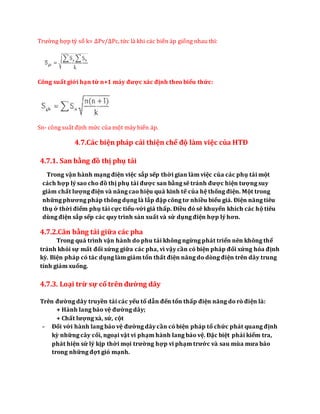 Trường hợp tỷ số k= ∆Pv/∆Pc, tức là khi các biến áp giống nhau thì:
Công suất giới hạn từ n+1 máy được xác định theo biểu thức:
Sn- công suất định mức của một máy biến áp.
4.7.Các biện pháp cải thiện chế độ làm việc của HTĐ
4.7.1. San bằng đồ thị phụ tải
Trong vận hành mạng điện việc sắp sếp thời gian làm việc của các phụ tải một
cách hợp lý sao cho đồ thị phụ tải được san bằng sẽ tránh được hiện tượng suy
giảm chất lượng điện và nâng cao hiệu quả kinh tế của hệ thống điện. Một trong
những phương pháp thông dụng là lắp đặp công tơ nhiều biểu giá. Điện năng tiêu
thụ ở thời điểm phụ tải cực tiểu-với giá thấp. Điều đó sẽ khuyến khích các hộ tiêu
dùng điện sắp sếp các quy trình sản xuất và sử dụng điện hợp lý hơn.
4.7.2.Cân bằng tải giữa các pha
Trong quá trình vận hành do phu tải không ngừng phát triển nên không thể
tránh khỏi sự mất đối xứng giữa các pha, vì vậy cần có biện pháp đối xứng hóa định
kỳ. Biện pháp có tác dụng làm giảm tổn thất điện năng do dòng điện trên dây trung
tính giảm xuống.
4.7.3. Loại trừ sự cố trên đường dây
Trên đường dây truyền tải các yếu tố dẫn đến tổn thấp điện năng do rò điện là:
+ Hành lang bảo vệ đường dây;
+ Chất lượng xà, sứ, cột
- Đối với hành lang bảo vệ đường dây cần có biện pháp tổ chức phát quang định
kỳ những cây cối, ngoại vật vi phạm hành lang bảo vệ. Đặc biệt phải kiểm tra,
phát hiện sử lý kịp thời mọi trường hợp vi phạm trước và sau mùa mưa bảo
trong những đợt gió mạnh.
 