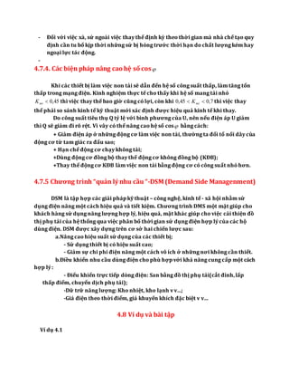 - Đối với việc xà, sứ ngoài việc thay thế định kỳ theo thời gian mà nhà chế tạo quy
định cần tu bổ kịp thời những sứ bị hỏng trước thời hạn do chất lượng kém hay
ngoại lực tác động.
-
4.7.4. Các biện pháp nâng cao hệ số cos
Khi các thiết bị làm việc non tải sẽ dẫn đến hệ số công suất thấp, làm tăng tổn
thấp trong mạng điện. Kinh nghiệm thực tế cho thấy khi hệ số mang tải nhỏ
45,0mtK thì việc thay thế bao giờ cũng có lợi, còn khi 7,045,0  mtK thì việc thay
thế phải so sánh kinh tế kỹ thuật mới xác định được hiệu quả kinh tế khi thay.
Do công suất tiêu thụ Q tỷ lệ với bình phương của U, nên nếu điện áp U giảm
thì Q sẽ giảm đi rõ rệt. Vì vây có thể nâng cao hệ số cos bằng cách:
+ Giảm điện áp ở những động cơ làm việc non tải, thường ta đổi tổ nối dây của
động cơ từ tam giác ra đấu sao;
+ Hạn chế động cơ chạy không tải;
+Dùng động cơ đồng bộ thay thế động cơ không đồng bộ (KĐB);
+Thay thế động cơ KĐB làm việc non tải bằng động cơ có công suất nhỏ hơn.
4.7.5 Chương trình “quản lý nhu cầu “-DSM (Demand Side Managenment)
DSM là tập hợp các giải pháp kỹ thuật – công nghệ, kinh tế - xã hội nhằm sử
dụng điện năng một cách hiệu quả và tiết kiệm. Chương trình DMS một mặt giúp cho
khách hàng sử dụng năng lượng hợp lý, hiệu quả, mặt khác giúp cho việc cải thiện đồ
thị phụ tải của hệ thống qua việc phân bố thời gian sử dụng điện hợp lý của các hộ
dùng điện. DSM được xây dựng trên cơ sở hai chiến lược sau:
a.Nâng cao hiệu suất sử dụng của các thiết bị;
- Sử dụng thiết bị có hiệu suất cao;
- Giảm sự chi phí điện năng một cách vô ích ở những nơi không cần thiết.
b.Điều khiển nhu cầu dùng điện cho phù hợp với khả năng cung cấp một cách
hợp lý :
- Điểu khiển trực tiếp dòng điện: San bằng đồ thị phụ tải(cắt đỉnh,lấp
thấp điểm, chuyển dịch phụ tải);
-Dữ trữ năng lượng: Kho nhiệt, kho lạnh v v…;
-Giá điện theo thời điểm, giá khuyến khích đặc biệt v v…
4.8 Ví dụ và bài tập
Ví dụ 4.1
 