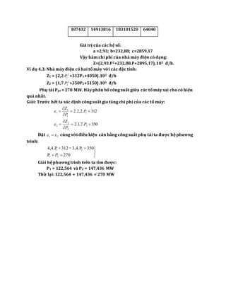 187432 14913816 183101520 64040
Giá trị của các hệ số:
a =2,93; b=232,88; c=2859,17
Vậy hàm chi phí của nhà máy điện có dạng:
Z=(2,93.P2+232,88.P+2895,17).103 đ/h.
Ví dụ 4.3: Nhà máy điện có hai tổ máy với các đặc tính:
Z1 = (2,2 2
1P +312P1+4050).103 đ/h
Z2 = (1,7 2
2P +350P2+5150).103 đ/h
Phụ tải Ppt = 270 MW. Hãy phân bố công suất giữa các tổ máy sai cho có hiệu
quả nhất.
Giải: Trước hết ta xác định công suất gia tăng chi phí của các tổ máy:
312.2,2.2 1
1
1
1 


 P
P
Z

350.7,1.2 2
2
2
2 


 P
P
Z

Đặt 21   cùng với điều kiện cân bằng công suất phụ tải ta được hệ phương
trình:



 270P
350+3,4.P=312+4,4.P
21
21
P
Giải hệ phương trình trên ta tìm được:
P1 = 122,564 và P2 = 147,436 MW
Thử lại: 122,564 + 147,436 = 270 MW
 