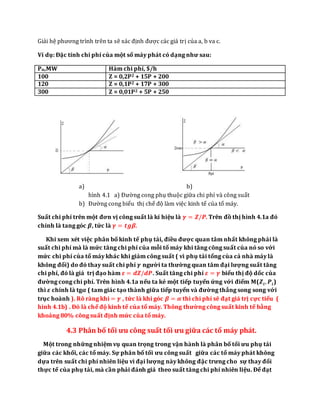 Giải hệ phương trình trên ta sẽ xác định được các giá trị của a, b va c.
Ví dụ: Đặc tính chi phí của một số máy phát có dạng như sau:
Pn,MW Hàm chi phí, $/h
100 Z = 0,2P2 + 15P + 200
120 Z = 0,1P2 + 17P + 300
300 Z = 0,01P2 + 5P + 250
a) b)
hình 4.1 a) Đường cong phụ thuộc giữa chi phí và công suất
b) Đường cong biểu thị chế độ làm việc kinh tế của tổ máy.
Suất chi phí trên một đơn vị công suất là kí hiệu là 𝜸 = 𝒁/𝑷. Trên đồ thị hình 4.1a đó
chính là tang góc 𝜷, tức là 𝜸 = 𝒕𝒈𝜷.
Khi xem xét việc phân bố kinh tế phụ tải, điều được quan tâm nhất không phải là
suất chi phí mà là mức tăng chi phí của mỗi tổ máy khi tăng công suất của nó so với
mức chi phí của tổ máy khác khi giảm công suất ( vì phụ tải tổng của cả nhà máy là
không đổi) do đó thay suất chi phí 𝜸 người ta thường quan tâm đại lượng suất tăng
chi phí, đó là giá trị đạo hàm 𝜺 = 𝒅𝒁/𝒅𝑷. Suất tăng chi phí 𝜺 = 𝜸 biểu thị độ dốc của
đường cong chi phí. Trên hình 4.1a nếu ta kẻ một tiếp tuyến ứng với điểm M(𝒁𝒊, 𝑷𝒊)
thì 𝜺 chính là tg𝜶 ( tam giác tạo thành giữa tiếp tuyến và đường thẳng song song với
trục hoành ). Rõ ràng khi = 𝜸 , tức là khi góc 𝜷 = 𝜶 thì chi phí sẽ đạt giá trị cực tiểu (
hình 4.1b) . Đó là chế độ kinh tế của tổ máy. Thông thường công suất kinh tế bằng
khoảng 80% công suất định mức của tổ máy.
4.3 Phân bố tối ưu công suất tối ưu giữa các tổ máy phát.
Một trong những nhiệm vụ quan trọng trong vận hành là phân bố tối ưu phụ tải
giữa các khối, các tổ máy. Sự phân bố tối ưu công suất giữa các tổ máy phát không
dựa trên suất chi phí nhiên liệu vì đại lượng này không đặc trưng cho sự thay đổi
thực tế của phụ tải, mà cần phải đánh giá theo suất tăng chi phí nhiên liệu. Để đạt
 