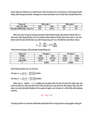 được hiệu quả kinh tế cao nhất trước hết cần phải cho các tổ máy có suất tăng chi phí
thấp nhất mang tải nhiều. chẳng hạn 2 nhà máy điện với các đặc tính chi phí như sau:
Nhà máy nào trong số chúng cần phải chất tải để có hiệu quả kinh tế nhất? Nào ta
thử xem suất tăng chi phí của các tổ máy là bao nhiêu? Muốn vậy trước hết ta cần xác
định suất chi phí nhiên liệu của mỗi tổ máy ứng với các chế độ làm việc khác nhau:
𝜸 𝟏=
𝑩
𝑷
=
𝟏𝟔𝟓
𝟑𝟎𝟎
= 𝟎, 𝟓𝟓
𝒌𝒈
𝒌𝑾𝒉
Tính toán tương tự ,kết quả ghi trong bảng sau:
Tham số Tổ máy 1 Tổ máy 2
P,MW 300 340 100 110
B, T/h 165,00 197,20 50,00 58,00
𝜸,kg/kWh 0,55 0,58 0,50 0,53
𝜺 0,001 0,003
Suất tăng chi phí của các tổ máy:
Tổ máy 1: 𝜺 𝟏=
𝜸 𝟐− 𝜸 𝟏
𝑷 𝟐− 𝑷 𝟏
=
𝟎,𝟓𝟖−𝟎,𝟓𝟓
𝟑𝟒𝟎−𝟑𝟎𝟎
=0,001;
Tổ máy 2: 𝜺 𝟐=
𝜸 𝟐− 𝜸 𝟏
𝑷 𝟐− 𝑷 𝟏
=
𝟎,𝟓𝟑−𝟎,𝟓𝟎
𝟏𝟏𝟎−𝟏𝟎𝟎
=0,003;
Như vậy ta thấy𝓔 𝟏 < 𝓔 𝟐 có nghĩa là cần phải chất tải cho tổ máy thứ nhất mặc dù
suất chi phí của máy này lớn hơn suất chi phí của máy thứ hai. Rõ ràng ở đây nếu chỉ
dựa vào suất chi phí để phân tối ưu phụ tải giữa các tổ máy sẽ có thể dẫn đến những
sai lầm.
𝛆 𝟏 = 𝛆 𝟐 = 𝛌
Tương tự đối với n tổ máy điều kiện phân bố tối ưu công suất tác dụng giữa chúng là
:
Tham số Nhà máy 1 Nhà máy 2
Phụ tải, MW 300 340 100 110
Chi phí nhiên liệu, Tấn /h 165 197,2 50 56
 
