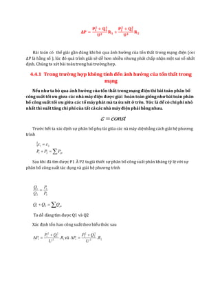 𝚫𝐏 =
𝐏𝟏
𝟐
+ 𝐐 𝟏
𝟏
𝐔 𝟐
𝐑 𝟏 +
𝐏𝟐
𝟐
+ 𝐐 𝟐
𝟐
𝐔 𝟐
𝐑 𝟐
Bài toán có thể giải gần đúng khi bỏ qua ảnh hưởng của tổn thất trong mạng điện (coi
ΔP là hằng số ), lúc đó quá trình giải sẽ dễ hơn nhiều nhưng phải chấp nhận một sai số nhất
định. Chúng ta xét bài toán trong hai trường hợp.
4.4.1 Trong trường hợp không tính đến ảnh hưởng của tổn thất trong
mạng
Nếu như ta bỏ qua ảnh hưởng của tổn thất trong mạng điện thì bài toán phân bố
công suất tối ưu giưa các nhà máy điện được giải hoàn toàn giống như bài toán phân
bố công suất tối ưu giữa các tổ máy phát mà ta ừa xét ở trên. Tức là để có chi phí nhỏ
nhất thì suất tăng chi phí của tất cả các nhà máy điện phải bằng nhau.
const
Trước hết ta xác định sự phân bố phụ tải giũa các nà máy diệnbằng cách giải hệ phương
trình



ptPPP 21
21 
Sau khi đã tìm được P1 À P2 ta giả thiết sự phân bố công suất phản kháng tỷ lệ với sự
phân bố công suất tác dụng và giải hệ phương trình
2
1
2
1
P
P
Q
Q

 ptQQQ 21
Ta dễ dàng tìm được Q1 và Q2
Xác định tổn hao công suất theo biểu thức sau
12
2
1
2
1
1 .R
U
QP
P

 và 22
2
2
2
2
1 .R
U
QP
P


 
