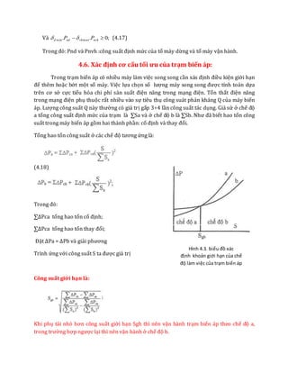 Và ;0.. maxmin  nvhvhndd PP  (4.17)
Trong đó: Pnd và Pnvh :công suất định mức của tổ máy dừng và tổ máy vận hành.
4.6. Xác định cơ cấu tối ưu của trạm biến áp:
Trong trạm biến áp có nhiều máy làm việc song song cần xás định điều kiện giới hạn
để thêm hoặc bớt một số máy. Việc lựa chọn số lượng máy song song được tính toán dựa
trên cơ sở cực tiểu hóa chi phí sản suất điện năng trong mạng điện. Tổn thất điện năng
trong mạng điện phụ thuộc rất nhiều vào sự tiêu thụ công suát phản kháng Q của máy biến
áp. Lượng công suất Q này thường có giá trị gấp 3÷4 lần công suất tác dụng. Giả sử ở chế độ
a tổng công suất định mức của trạm là ∑Sa và ở chế độ b là ∑Sb. Như đã biết hao tổn công
suất trong máy biến áp gồm hai thành phần: cố định và thay đổi.
Tổng hao tổn công suất ở các chế độ tương ứng là:
(4.18)
Trong đó:
∑∆Pca tổng hao tổn cố định;
∑∆Pca tổng hao tổn thay đổi;
Đặt ∆Pa = ∆Pb và giải phương
Trình ứng với công suất S ta được giá trị
Công suất giới hạn là:
Khi phụ tải nhỏ hơn công suất giới hạn Sgh thì nên vận hành trạm biến áp theo chế độ a,
trong trường hợp ngược lại thì nên vận hành ở chế độ b.
Hình 4.3. biểu đồ xác
định khoản giới hạn của chế
độ làm việc của trạm biến áp
 
