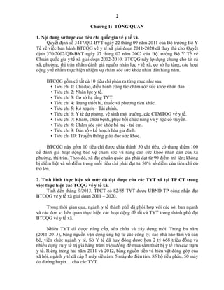 2
Chƣơng 1: TỔNG QUAN
1. Nội dung sơ lƣợc các tiêu chí quốc gia về y tế xã.
Quyết định số 3447/QĐ-BYT ngày 22 tháng 09 năm 2011 của Bộ trưởng Bộ Y
Tế về việc ban hành BTCQG về y tế xã giai đoạn 2011-2020 đã thay thế cho Quyết
định 370/2002/QĐ-BYT ngày 07 tháng 02 năm 2002 của Bộ trưởng Bộ Y Tế về
Chuẩn quốc gia y tế xã giai đoạn 2002-2010. BTCQG này áp dụng chung cho tất cả
xã, phường, thị trấn nhằm đánh giá nguồn nhân lực y tế xã, cơ sở hạ tầng, các hoạt
động y tế nhằm thực hiện nhiệm vụ chăm sóc sức khỏe nhân dân hàng năm.
BTCQG gồm có tất cả 10 tiêu chí phân ra từng mục như sau:
• Tiêu chí 1: Chỉ đạo, điều hành công tác chăm sóc sức khỏe nhân dân.
• Tiêu chí 2: Nhân lực y tế.
• Tiêu chí 3: Cơ sở hạ tầng TYT.
• Tiếu chí 4: Trang thiết bị, thuốc và phương tiện khác.
• Tiêu chí 5: Kế hoạch – Tài chính.
• Tiêu chí 6: Y tế dự phòng, vệ sinh môi trường, các CTMTQG về y tế.
• Tiêu chí 7: Khám, chữa bệnh, phục hồi chức năng và y học cổ truyền.
• Tiêu chí 8: Chăm sóc sức khỏe bà mẹ - trẻ em.
• Tiêu chí 9: Dân số - kế hoạch hóa gia đình.
• Tiêu chí 10: Truyền thông giáo dục sức khỏe.
BTCQG này gồm 10 tiêu chí được chia thành 50 chỉ tiêu, có thang điểm 100
để đánh giá hoạt động bảo vệ chăm sóc và nâng cao sức khỏe nhân dân của xã
phường, thị trấn. Theo đó, xã đạt chuẩn quốc gia phải đạt từ 90 điểm trở lên; không
bị điểm liệt và số điểm trong mỗi tiêu chí phải đạt từ 50% số điểm của tiêu chí đó
trở lên.
2. Tình hình thực hiện và mức độ đạt đƣợc của các TYT xã tại TP CT trong
việc thực hiện các TCQG về y tế xã.
Tính đến tháng 9/2013, TPCT có 82/85 TYT được UBND TP công nhận đạt
BTCQG về y tế xã giai đoạn 2011 – 2020.
Trong thời gian qua, ngành y tế thành phố đã phối hợp với các sở, ban ngành
và các đơn vị liên quan thực hiện các hoạt động để tất cả TYT trong thành phố đạt
BTCQG về y tế xã.
Nhiều TYT đã được nâng cấp, sữa chữa và xây dựng mới. Trong ba năm
(2011-2013), bằng nguồn vận động ủng hộ từ các công ty, các nhà hảo tâm và cán
bộ, viên chức ngành y tế, Sở Y tế đã huy động được hơn 2 tỷ 668 triệu đồng và
nhiều dụng cụ y tế trị giá hàng trăm triệu đồng để mua sắm thiết bị y tế cho các trạm
y tế. Riêng trong hai năm 2011 và 2012, bằng nguồn tiền và hiện vật đóng góp của
xã hội, ngành y tế đã cấp 7 máy siêu âm, 5 máy đo điện tim, 85 bộ tiểu phẫu, 50 máy
đo đường huyết… cho các TYT.
 