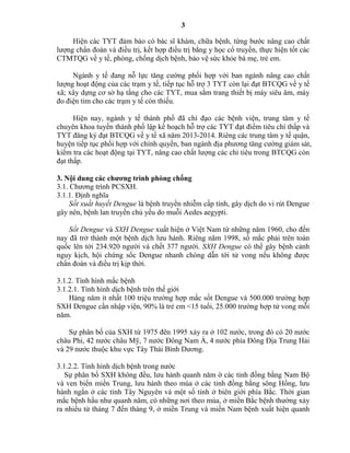 3
Hiện các TYT đảm bảo có bác sĩ khám, chữa bệnh, từng bước nâng cao chất
lượng chẩn đoán và điều trị, kết hợp điều trị bằng y học cổ truyền, thực hiện tốt các
CTMTQG về y tế, phòng, chống dịch bệnh, bảo vệ sức khỏe bà mẹ, trẻ em.
Ngành y tế đang nỗ lực tăng cường phối hợp với ban ngành nâng cao chất
lượng hoạt động của các trạm y tế, tiếp tục hỗ trợ 3 TYT còn lại đạt BTCQG về y tế
xã; xây dựng cơ sở hạ tầng cho các TYT, mua sắm trang thiết bị máy siêu âm, máy
đo điện tim cho các trạm y tế còn thiếu.
Hiện nay, ngành y tế thành phố đã chỉ đạo các bệnh viện, trung tâm y tế
chuyên khoa tuyến thành phố lập kế hoạch hỗ trợ các TYT đạt điểm tiêu chí thấp và
TYT đăng ký đạt BTCQG về y tế xã năm 2013-2014. Riêng các trung tâm y tế quận,
huyện tiếp tục phối hợp với chính quyền, ban ngành địa phương tăng cường giám sát,
kiểm tra các hoạt động tại TYT, nâng cao chất lượng các chỉ tiêu trong BTCQG còn
đạt thấp.
3. Nội dung các chƣơng trình phòng chống
3.1. Chương trình PCSXH.
3.1.1. Định nghĩa
Sốt xuất huyết Dengue là bệnh truyền nhiễm cấp tính, gây dịch do vi rút Dengue
gây nên, bệnh lan truyền chủ yếu do muỗi Aedes aegypti.
Sốt Dengue và SXH Dengue xuất hiện ở Việt Nam từ những năm 1960, cho đến
nay đã trở thành một bệnh dịch lưu hành. Riêng năm 1998, số mắc phải trên toàn
quốc lên tới 234.920 người và chết 377 người. SXH Dengue có thể gây bệnh cảnh
nguy kịch, hội chứng sốc Dengue nhanh chóng dẫn tới tử vong nếu không được
chẩn đoán và điều trị kịp thời.
3.1.2. Tình hình mắc bệnh
3.1.2.1. Tình hình dịch bệnh trên thế giới
Hàng năm ít nhất 100 triệu trường hợp mắc sốt Dengue và 500.000 trường hợp
SXH Dengue cần nhập viện, 90% là trẻ em <15 tuổi, 25.000 trường hợp tử vong mỗi
năm.
Sự phân bố của SXH từ 1975 đên 1995 xảy ra ở 102 nước, trong đó có 20 nước
châu Phi, 42 nước châu Mỹ, 7 nước Đông Nam Á, 4 nước phía Đông Địa Trung Hải
và 29 nước thuộc khu vực Tây Thái Bình Dương.
3.1.2.2. Tình hình dịch bệnh trong nước
Sự phân bố SXH không đều, lưu hành quanh năm ờ các tỉnh đồng bằng Nam Bộ
và ven biển miền Trung, lưu hành theo mùa ở các tỉnh đồng bằng sông Hồng, lưu
hành ngắn ở các tỉnh Tây Nguyên và một số tỉnh ở biên giới phía Bắc. Thời gian
mắc bệnh hầu như quanh năm, có những nơi theo mùa, ở miền Bắc bệnh thường xảy
ra nhiều từ tháng 7 đến tháng 9, ở miền Trung và miền Nam bệnh xuất hiện quanh
 