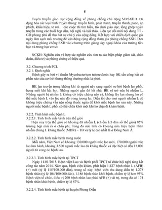 5
Tuyên truyền giáo dục cộng đồng về phòng chống chủ động SD/SXHD. Đa
dạng hóa các loại hình truyền thông: truyền hình, phát thanh, truyền thanh, pano, áp
phích, khẩu hiệu, tờ rơi… các cuộc thi tìm hiểu, trò chơi giáo dục, lồng ghép tuyên
truyền trong các buổi họp dân, hội nghị và hội thảo. Liên tục đổi mới nội dung TT -
GD phong phú để thu hút sự chú ý của cộng đồng. Kết hợp với chiến dịch quốc gia
ngày làm sạch môi trường để vận động cộng đồng tham gia phòng chống SXH. Đưa
nội dung phòng chống SXH vào chương trình giảng dạy ngoại khóa của trường tiểu
học và trung học cơ sở.
NCKH: Nghiên cứu và hợp tác nghiên cứu tìm ra các biện pháp giám sát, chẩn
đoán, điều trị và phòng chống có hiệu quả.
3.2. Chương trình PCL
3.2.1. Định nghĩa
Bệnh gây ra bởi vi khuẩn Mycobacterium tuberculosis hay BK tấn công bất cứ
phần nào của cơ thể nhưng thông thường nhất là phổi.
BK lan truyền trong không khí từ người này sang người nọ bởi bệnh lao phổi,
họng mỗi khi hắt hơi. Những người gần đó hít phải BK sẽ trở nên bị nhiễm L.
Những người bị nhiễm L không có triệu chứng nào cả, không lây lan nhưng họ có
thể mắc bệnh L vào lúc nào đó trong tương lai. Điều tốt cho mọi người nhiễm L dù
không triệu chứng vẫn nên uống thuốc ngừa để khỏi mắc bệnh lao sau này. Những
người mắc bệnh L phổi có thể chữa khỏi một khi họ chịu đi khám bệnh.
3.2.2. Tình hình mắc bệnh L
3.2.2.1. Tình hình mắc bệnh trên thế giới
Hiện nay trên thế giới có khoảng đã nhiễm L (chiếm 1/3 dân số thế giới) 85%
trường hợp mới ra ở châu phi, trong đó ước tính có khoảng nửa triệu bệnh nhân
nhiễm chủng L kháng thuốc (MDR) – TB và tỷ lệ cao nhất là ở Đông Nam Á.
3.2.2.2. Tình hình mắc bệnh trong nước
Mỗi năm, Việt Nam có khoảng 130.000 người mắc lao mới, 170.000 người mắc
lao lưu hành, khoảng 3.500 người mắc lao đa kháng thuốc và đặc biệt có đến 18.000
người tử vong do bệnh lao.
3.2.2.3. Tình hình mắc bệnh tại TPCT
Ngày 14/01/2015, Bệnh viện Lao và Bệnh phổi TPCT tổ chức hội nghị tổng kết
công tác năm 2014. Năm qua, bệnh viện khám, phát hiện 1.427 bệnh nhân L (AFB)
(+) mới (tỷ lệ 115/100.000 dân), trong số này, bệnh viện thu dung điều trị 1.278
bệnh nhân (tỷ lệ 104/100.000 dân), 1.186 bệnh nhân khỏi bệnh, chiếm tỷ lệ hơn 93%.
Bệnh viện tổ chức, điều trị 200 bệnh nhân lao phổi AFB (+) tái trị, trong đó có 174
bệnh nhân khỏi bệnh, chiếm tỷ lệ 87%.
3.2.2.4. Tình hình mắc bệnh tại huyện Phong Điền
 