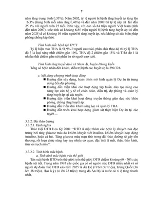 7
năm tăng trung bình 0,33%). Năm 2002, tỷ lệ người bị bệnh tăng huyết áp tăng lên
16,3% (trung bình mỗi năm tăng 0,46%) và đến năm 2009 thì tỷ lệ này đã lên đến
25,1% với người trên 25 tuổi. Như vậy, với dân số 84 triệu người Việt Nam (tính
đến năm 2007), ước tính có khoảng 6,85 triệu người bị bệnh tăng huyết áp thì đến
năm 2025 sẽ có khoảng 10 triệu người bị tăng huyết áp, nếu không có các biện pháp
phòng chống kịp thời.
Tình hình mắc bệnh tại TPCT
Tỷ lệ hiện mắc THA là 51,9% ở người cao tuổi, phân chia theo độ thì tỷ lệ THA
độ 3 là loại nặng nhất chiếm gần 10%, TH độ 2 chiếm gần 15% và TH độ 1 là
nhiều nhất chiếm gần một phần ba số người cao tuổi.
Tình hình tăng huyết áp ở xã Nhơn Ái, huyện Phong Điền
Tổng số bệnh nhân đến khám, điều trị bệnh cao huyết áp là 290/328.
c. Nội dung chương trình hoạt động
 Hướng dẫn xây dựng, hoàn thiện mô hình quản lý Dự án từ trung
ương đến địa phương.
 Hướng dẫn triển khai các hoạt động tập huấn, đào tạo nâng cao
năng lực cán bộ y tế về chẩn đoán, điều trị, dự phòng và quản lý
tăng huyết áp tại các tuyến.
 Hướng dẫn triển khai hoạt động truyền thông giáo dục sức khỏe
phòng, chống tăng huyết áp.
 Hướng dẫn triển khai khám sàng lọc và quản lý THA.
 Hướng dẫn triển khai hoạt động giám sát thực hiện Dự án tại các
tuyến ...
3.3.2. Đái tháo đường
3.3.2.1. Định nghĩa
Theo Hội ĐTĐ Hoa Kỳ 2004: “ĐTĐ là một nhóm các bệnh lý chuyển hóa đặc
trưng bởi tăng glucose máu do khiếm khuyết tiết insuline, khiếm khuyết hoạt động
insuline, hoặc cả hai. Tăng glucose máu mạn tính trong đái tháo đường sẽ gây tổn
thương, rối loạn chức năng hay suy nhiều cơ quan, đặc biệt là mắt, thận, thần kinh,
tim và mạch máu“.
3.3.2.2. Tình hình mắc bệnh
a. Tình hình mắc bệnh trên thế giới
Tần suất bệnh ĐTĐ trên thế giới: trên thế giới, ĐTĐ chiếm khoảng 60 - 70% các
bệnh nội tiết. Trong năm 1995 các quốc gia có số người mắc ĐTĐ nhiều nhất và số
người dự đoán mắc ĐTĐ vào năm 2025 là Ấn Độ (19 lên 57 triệu), Trung Quốc (16
lên 38 triệu), Hoa Kỳ (14 lên 22 triệu); trong đó Ấn Độ là nước có tỉ lệ tăng nhanh
nhất.
 