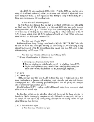8
Năm 1985: 30 triệu người mắc ĐTĐ; 2000: 171 triệu; 2030: dự báo 366 triệu;
trong đó đa số bệnh nhân ở độ tuổi 65, ở các nước phát triển và từ 45-64 tuổi ở các
nước đang phát triển; 3,2 triệu người đái tháo đường tử vong do biến chứng ĐTĐ
hàng năm, tương đương 6 trường hợp/phút.
b. Tình hình mắc bệnh trong nước
Tại Việt Nam, theo kết quả điều tra dịch tễ học bệnh ĐTĐ toàn quốc năm 2012
do Bệnh viện Nội tiết TW tiến hành, tỷ lệ hiện mắc ĐTĐ trên toàn quốc ở người
trưởng thành là 5,42%, tỷ lệ ĐTĐ chưa được chẩn đoán trong cộng đồng là 63,6%.
Tỷ lệ hiện mắc ĐTĐ tăng dần theo nhóm tuổi, cụ thể là 1,7% ở nhóm tuổi từ 30-39;
3,7% ở nhóm tuổi từ 40 tới 49; 7,5% ở nhóm tuổi từ 50 tới 59 và 9,9% ở nhóm tuổi
từ 60 tới 69.2.342.879 người vào năm 2030
Tình hình mắc bệnh tại TPCT
BS Dương Phước Long, Trưởng khoa Sốt rét – Nội tiết, TTYTDP TPCT cho biết,
từ năm 2010 đến nay, thành phố đã sàng lọc cho khoảng 29.204 đối tượng. Riêng
năm 2012, trong số 6.912 đối tượng khám sàng lọc, đã phát hiện 517 người bị tiền
đái tháo đường và 302 người ĐTĐ.
Tình hình mắc bệnh tại xã Nhơn Ái, huyện Phong Điền
Tỷ lệ mắc bệnh tổng cộng là 30 trường hợp.
c. Nội dung hoạt động của chương trình
 Đào tạo và nâng cao nhân lực cho cán bộ y tế về phòng chống ĐTĐ.
 Tuyên truyền giáo dục nâng cao sức khỏe cho cộng đồng thông qua
nhiều lĩnh vực như truyền hình, loa đài, nói chuyện, áp phích,...
3.3.3. BTT
3.3.3.1 Định nghĩa
BTT, rối loạn tâm thần hoặc RLTT là hình thức tâm lý hoặc hành vi cá biệt
được cho là gây ra sự đau đớn, mất khả năng cư xử cũng như phát triển bình thường.
Những người RLTT vẫn có những quyền nhất định và việc bắt giữ họ mà không có
căn cứ pháp lý là vi phạm nhân quyền.
Có nhiều nhóm RLTT, và cũng có nhiều khía cạnh hành vi của con người và cá
nhân có thể trở nên rối loạn.
Lo lắng hay sợ hãi cản trở các chức năng bình thường có thể được xếp vào rối
loạn lo âu. Nhóm thường gặp bao gồm ám ảnh, rối loạn lo âu tổng quát, rối loạn lo
âu xã hội, rối loạn sợ hãi, sợ khoảng trống, rối loạn ám ảnh cưỡng chế và rối loạn
căng thẳng sau chấn thương.
3.3.3.2. Tình hình mắc bệnh
a. Tình hình mắc bệnh trên thế giới
 