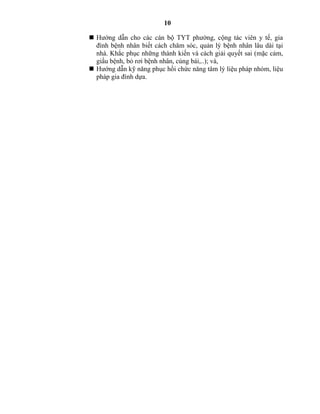 10
 Hướng dẫn cho các cán bộ TYT phường, cộng tác viên y tế, gia
đình bệnh nhân biết cách chăm sóc, quản lý bệnh nhân lâu dài tại
nhà. Khắc phục những thành kiến và cách giải quyết sai (mặc cảm,
giấu bệnh, bỏ rơi bệnh nhân, cúng bái,..); và,
 Hướng dẫn kỹ năng phục hồi chức năng tâm lý liệu pháp nhóm, liệu
pháp gia đình dựa.
 