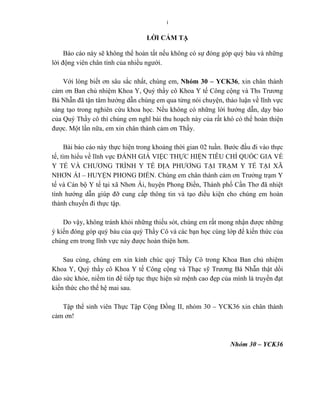 i
LỜI CẢM TẠ
Báo cáo này sẽ không thể hoàn tất nếu không có sự đóng góp quý báu và những
lời động viên chân tình của nhiều ngƣời.
Với lòng biết ơn sâu sắc nhất, chúng em, Nhóm 30 – YCK36, xin chân thành
cảm ơn Ban chủ nhiệm Khoa Y, Quý thầy cô Khoa Y tế Công cộng và Ths Trƣơng
Bá Nhẫn đã tận tâm hƣớng dẫn chúng em qua từng nói chuyện, thảo luận về lĩnh vực
sáng tạo trong nghiên cứu khoa học. Nếu không có những lời hƣớng dẫn, dạy bảo
của Quý Thầy cô thì chúng em nghĩ bài thu hoạch này của rất khó có thể hoàn thiện
đƣợc. Một lần nữa, em xin chân thành cảm ơn Thầy.
Bài báo cáo này thực hiện trong khoảng thời gian 02 tuần. Bƣớc đầu đi vào thực
tế, tìm hiểu về lĩnh vực ĐÁNH GIÁ VIỆC THỰC HIỆN TIÊU CHÍ QUỐC GIA VỀ
Y TẾ VÀ CHƢƠNG TRÌNH Y TẾ ĐỊA PHƢƠNG TẠI TRẠM Y TẾ TẠI XÃ
NHƠN ÁI – HUYỆN PHONG ĐIỀN. Chúng em chân thành cảm ơn Trƣởng trạm Y
tế và Cán bộ Y tế tại xã Nhơn Ái, huyện Phong Điền, Thành phố Cần Thơ đã nhiệt
tình hƣớng dẫn giúp đỡ cung cấp thông tin và tạo điều kiện cho chúng em hoàn
thành chuyến đi thực tập.
Do vậy, không tránh khỏi những thiếu sót, chúng em rất mong nhận đƣợc những
ý kiến đóng góp quý báu của quý Thầy Cô và các bạn học cùng lớp để kiến thức của
chúng em trong lĩnh vực này đƣợc hoàn thiện hơn.
Sau cùng, chúng em xin kính chúc quý Thầy Cô trong Khoa Ban chủ nhiệm
Khoa Y, Quý thầy cô Khoa Y tế Công cộng và Thạc sỹ Trƣơng Bá Nhẫn thật dồi
dào sức khỏe, niềm tin để tiếp tục thực hiện sứ mệnh cao đẹp của mình là truyền đạt
kiến thức cho thế hệ mai sau.
Tập thể sinh viên Thực Tập Cộng Đồng II, nhóm 30 – YCK36 xin chân thành
cảm ơn!
Nhóm 30 – YCK36
 
