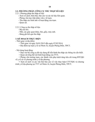 18
2.2. PHƢƠNG PHÁP, CÔNG CỤ THU THẬP SỐ LIỆU
2.2.1. Phương pháp thu thập số liệu
- Xem sổ sách, biên bản, báo cáo và các tài liệu liên quan.
- Phỏng vấn trực tiếp nhân viên y tế trạm.
- Thu thập các hình ảnh về hoạt động của trạm.
- Quan sát.
2.2.2. Công cụ thu thập số liệu
- Bộ câu hỏi.
- Mắt, các giác quan khác, bút, giấy, máy ảnh.
- Bảng ghi kết quả thu thập.
3. KẾ HOẠCH THỰC HIỆN
- Thời gian và địa điểm:
+ Thời gian: từ ngày 26/01/2015 đến ngày 07/02/2014.
+ Địa điểm tại trạm y tế xã Nhơn Ái, huyện Phòng Điền, TPCT.
- Nội dung hoạt động:
+ Dựa vào bộ công cụ đã xây dựng để tiến hành thu thập các thông tin cần thiết.
+ Quan sát tổng thể mô hình hoạt động của TYT;
+ Phỏng vấn trưởng trạm, các thành viên phụ trách từng tiêu chí trong BTCQG
về y tế xã và chương trình y tế địa phương.
+ Xem sổ sách và các văn bản báo cáo về việc thực hiện CTYTQG và chương
trình y tế địa phương tại TYT xã Nhơn Ái, huyện Phòng Điền, TPCT.
 