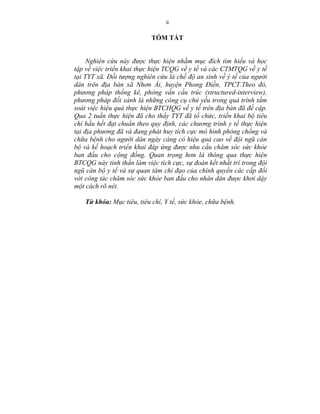 ii
TÓM TẮT
Nghiên cứu này được thực hiện nhằm mục đích tìm hiểu và học
tập về việc triển khai thực hiện TCQG về y tế và các CTMTQG về y tế
tại TYT xã. Đối tượng nghiên cứu là chế độ an sinh về ý tế của người
dân trên địa bàn xã Nhơn Ái, huyện Phong Điền, TPCT.Theo đó,
phương pháp thống kê, phỏng vấn cấu trúc (structured-interview),
phương pháp đối sánh là những công cụ chủ yếu trong quá trình tầm
soát việc hiệu quả thực hiện BTCHQG về y tế trên địa bàn đã đề cập.
Qua 2 tuần thực hiện đã cho thấy TYT đã tổ chức, triển khai bộ tiêu
chí hầu hết đạt chuẩn theo quy định, các chương trình y tế thực hiện
tại địa phương đã và đang phát huy tích cực mô hình phòng chống và
chữa bệnh cho người dân ngày càng có hiệu quả cao về đội ngũ cán
bộ và kế hoạch triển khai đáp ứng được nhu cầu chăm sóc sức khỏe
ban đầu cho cộng đồng. Quan trọng hơn là thông qua thực hiện
BTCQG này tinh thần làm việc tích cực, sự đoàn kết nhất trí trong đội
ngũ cán bộ y tế và sự quan tâm chỉ đạo của chính quyền các cấp đối
với công tác chăm sóc sức khỏe ban đầu cho nhân dân được khơi dậy
một cách rõ nét.
Từ khóa: Mục tiêu, tiêu chí, Y tế, sức khỏe, chữa bệnh.
 