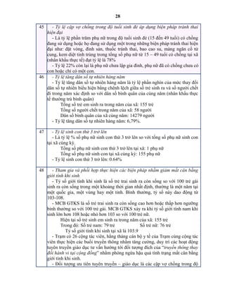 28
45 - Tỷ lệ cặp vợ chồng trong độ tuổi sinh đẻ áp dụng biện pháp tránh thai
hiện đại
- Là tỷ lệ phần trăm phụ nữ trong độ tuổi sinh đẻ (15 đến 49 tuổi) có chồng
đang sử dụng hoặc họ đang sử dụng một trong những biện pháp tránh thai hiện
đại như: đặt vòng, đình sản, thuốc tránh thai, bao cao su, màng ngăn cổ tử
cung, kem diệt tinh trùng trong tổng số phụ nữ từ 15 – 49 tuổi có chồng tại xã
(nhân khẩu thực tế) đạt tỷ lệ là 78%
- Tỷ lệ 22% còn lại là phụ nữ chưa lập gia đình, phụ nữ đã có chồng chưa có
con hoặc chỉ có một con.
46 - Tỷ lệ tăng dân số tự nhiên hàng năm
- Tỷ lệ tăng dân số tự nhiên hàng năm là tỷ lệ phần nghìn của mức thay đổi
dân số tự nhiên biểu hiện bằng chênh lệch giữa số trẻ sinh ra và số người chết
đi trong năm xác định so với dân số bình quân của cùng năm (nhân khẩu thực
tế thường trú bình quân)
Tổng số trẻ em sinh ra trong năm của xã: 155 trẻ
Tổng số người chết trong năm của xã: 58 người
Dân số bình quân của xã cùng năm: 14279 người
- Tỷ lệ tăng dân số tự nhiên hàng năm: 6,79%.
47 - Tỷ lệ sinh con thứ 3 trở lên
- Là tỷ lệ % số phụ nữ sinh con thứ 3 trở lên so với tổng số phụ nữ sinh con
tại xã cùng kỳ.
Tổng số phụ nữ sinh con thứ 3 trở lên tại xã: 1 phụ nữ
Tổng số phụ nữ sinh con tại xã cùng kỳ: 155 phụ nữ
- Tỷ lệ sinh con thứ 3 trở lên: 0.64%
48 - Tham gia và phối hợp thực hiện các biện pháp nhằm giảm mất cân bằng
giới tính khi sinh
- Tỷ số giới tính khi sinh là số trẻ trai sinh ra còn sống so với 100 trẻ gái
sinh ra còn sống trong một khoảng thời gian nhất định, thường là một năm tại
một quốc gia, một vùng hay một tỉnh. Bình thường, tỷ số này dao động từ
103-108.
- MCB GTKS là số trẻ trai sinh ra còn sống cao hơn hoặc thấp hơn ngưỡng
bình thường so với 100 trẻ gái. MCB GTKS xảy ra khi tỷ số giới tính nam khi
sinh lớn hơn 108 hoặc nhỏ hơn 103 so với 100 trẻ nữ.
Hiện tại số trẻ sinh em sinh ra trong năm của xã: 155 trẻ
Trong đó: Số trẻ nam: 79 trẻ Số trẻ nữ: 76 trẻ
Tỷ số giới tính khi sinh tại xã là 103.9
- Trạm có 26 cộng tác viên, hằng tháng cán bộ y tế của Trạm cùng cộng tác
viên thực hiện các buổi truyền thông nhằm tăng cường, duy trì các hoạt động
tuyên truyền giáo dục tư vấn hướng tới đối tượng đích của “truyền thông thay
đổi hành vi tại cộng đồng” nhằm phòng ngừa hậu quả tình trạng mất cân bằng
giới tính khi sinh.
- Đối tượng ưu tiên tuyên truyền – giáo dục là các cặp vợ chồng trong độ
 