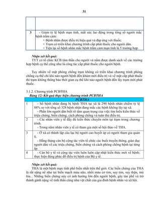 31
3 - Giảm tỷ lệ bệnh mạn tính, mất sức lao động trong tổng số người mắc
bệnh trầm cảm:
+ Bệnh nhân được điều trị hiệu quả và đáp ứng với thuốc.
+ Trạm có triển khai chương trình cấp phát thuốc cho người dân.
+ Tiện tại số bệnh nhân mắc bệnh trầm cảm mạn tính là 5 trường hợp.
Nhận xét kết quả:
TYT có tổ chức KCB tâm thần cho người và nắm được danh sách về các trường
hợp bệnh cụ thể cũng như là công tác cấp phát thuốc cho người bệnh.
Tuy nhiên về mặt phòng chống trạm không có triển khai chương trình phòng
chống cụ thể chỉ khi nào người bệnh đến khám mới điều trị và về mặt cấp phát thuốc
thì trạm không thông báo thời gian cụ thể khi nào người bệnh đến lấy trạm mới phát
thuốc.
3.1.2. Chương trình PCBTHA
Bảng 12: Kết quả thực hiệ c ươ g trì PCBTHA
PCBTHA
1 - Số bệnh nhân đang bị bệnh THA tại xã là 290 bệnh nhân chiếm tỷ lệ
88% so với tổng số 328 bệnh nhân đang mắc các bệnh không lây tại xã.
- Phần lớn người dân biết rõ tầm quan trọng của việc tìm hiểu kiến thức về
triệu chứng, biến chứng, cách phòng chống và tuân thủ điều trị.
2 - Các nhân viên y tế đầy đủ kiến thức chuyên môn tại trạm trong chương
trình.
- Trong năm nhân viên y tế có tham gia một số hội thảo về THA.
3 - Ở xã có thành lập câu lạc bộ người cao huyết áp có người tham gia quản
lí.
- Hằng tháng cán bộ cộng tác viên tổ chức các buổi truyền thông, giáo dục
người dân về các triệu chứng, biến chứng và cách phòng chống bệnh tại từng
ấp.
4 - Cán bộ y tế và cộng tác viên luôn luôn cập nhật kiến thức mới về bệnh;
thực hiện đúng phác đồ điều trị bệnh của Bộ y tế.
Nhận xét kết quả:
THA là một bệnh mạn tính phổ biến nhất trên thế giới. Các biến chứng của THA
là rất nặng nề như tai biến mạch máu não, nhồi máu cơ tim, suy tim, suy thận, mù
lòa... Những biến chứng này có ảnh hưởng lớn đến người bệnh, gây tàn phế và trở
thành gánh nặng về tinh thần cũng như vật chất của gia đình bệnh nhân và xã hội.
 