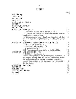 iii
MỤC LỤC
Trang
LỜI CẢM TẠ
TÓM TẮT
ĐẶT VẤN ĐỀ
MỤC LỤC
DANH MỤC BIỂU BẢNG
PHỤ LỤC
DANH MỤC VIẾT TẮT
ĐẶT VẤN ĐỀ 1
CHƯƠNG 1 TỔNG QUAN 2
1.1. Nội dung sơ lƣợc các tiêu chí quốc gia về y tế xã 2
1.2. Tình hình thực hiện và mức độ đạt đƣợc tiêu chí quốc gia
của các trạm y tế trong cả nƣớc
2
1.3. Nội dung chƣơng trình y tế quốc gia đƣợc chọn: tình hình
mắc bệnh, mục tiêu, giải pháp, nội dung hoạt động, kết quả đạt
đƣợc
3
CHƯƠNG 2 ĐỐI TƯỢNG VÀ PHƯƠNG PHÁP NGHIÊN CỨU 11
2.1. ĐỐI TƢỢNG NGHIÊN CỨU 11
2.2. PHƢƠNG PHÁP NGHIÊN CỨU 11
2.2.1. Nội dung nghiên cứu
2.2.2. Phƣơng pháp, nội dung và công cụ thu thập dữ liệu 18
CHƯƠNG 3 KẾT QUẢ NGHIÊN CỨU 19
3.1 Tình hình và đặc điểm của xã 19
3.2 Tình hình thực hiện và mức độ đạt đƣợc các chỉ tiêu của 10
tiêu chí quốc gia về y tế xã. Xác định các chỉ tiêu chƣa đạt tìm
hiểu nguyên nhân chỉ tiêu đạt đƣợc các chƣơng trình y tế xã
19
3.3 Tình hình thực hiện và mức độ đạt đƣợc các chƣơng trình y
tế ở địa phƣơng
30
CHƯƠNG 4 BÀN LUẬN 38
KẾT LUẬN 39
KHUYẾN NGHỊ 39
TÀI LIỆU THAM KHẢO 41
PHỤ LỤC 43
 